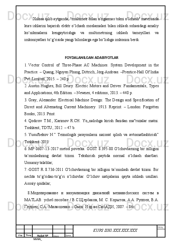 O‘zq    Varaq
Hujjat №
NNNN_ Imzo _ Sana _ Varaq _
KURS ISHI XXX.XXX.XXX
 Xulosa qilib aytganda, "multimetr bilan o‘zgarmas tokni o‘lchash" mavzusida
kurs ishlarini bajarish elektr o‘lchash moslamalari bilan ishlash sohasidagi amaliy
ko‘nikmalarni   kengaytirishga   va   multimetrning   ishlash   tamoyillari   va
imkoniyatlari to‘g’risida yangi bilimlarga ega bo‘lishga imkonini berdi.
FOYDALANILGAN ADABIYOTLAR
1. Vector   Control   of   Three-Phase   AC   Machines.   System   Development   in   the
Practice. – Quang, Nguyen Phung, Dittrich, Jörg-Andreas. –Prentice-Hall Of India
Pvt. Limited, 2015. – 240 p
2. Austin   Hughes,   Bill   Drury.   Electric   Motors   and   Drives:   Fundamentals,   Types
and Applications, 4th Edition. – Newnes; 4 editions, 2013. – 440 p.
3. Gray,   Alexander.   Electrical   Machine   Design:   The   Design   and   Specification   of
Direct   and   Alternating   Current   Machinery.   1913.   Reprint.   –   London:   Forgotten
Books, 2013. Print.
4. Qodirov   T.M.,   Karimov   R.CH.   Yo„nalishga   kirish   fanidan   ma ruzalar   matni.‟
Toshkent, TDTU, 2012. – 47 b.
5. Yusufbekov   N.”   Texnologik   jаrаyonlаrni   nаzorаt   qilish   vа   аvtomаtlаshtirish”
Toshkent-2011
6. MP 0607-13-2017 metod poverka.   GOST 8.395-80 O‘lchovlarning bir xilligini
ta’minlashning   davlat   tizimi.   Tekshirish   paytida   normal   o‘lchash   shartlari.
Umumiy talablar;
7.-GOST   R   8.736-2011   O‘lchovlarning   bir   xilligini   ta’minlash   davlat   tizimi.   Bir
nechta   to‘g’ridan-to‘g’ri   o‘lchovlar.   O‘lchov   natijalarini   qayta   ishlash   usullari.
Asosiy qoidalar; 
  8.Моделирование   и   визуализация   движений   механиchеских   систем   в
MATLAB: уchеб.пособие / В.С.Щербаков, М. С. Корытов, А.А. Руппел, В.А.
Глушец, С.А. Милюшенко.– Омск: Изд-во СибАДИ, 2007. – 84с. 