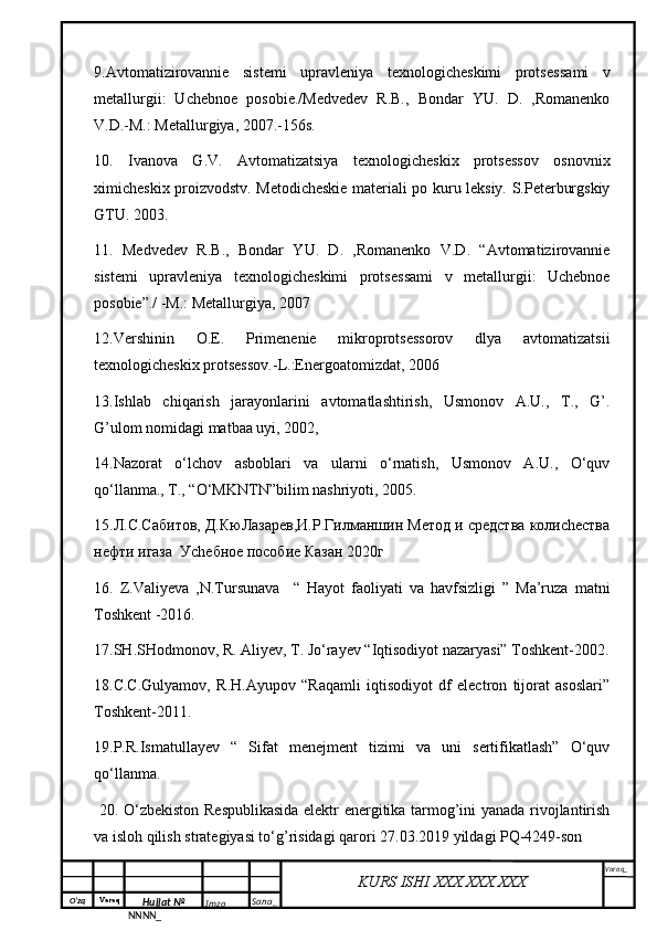 O‘zq    Varaq
Hujjat №
NNNN_ Imzo _ Sana _ Varaq _
KURS ISHI XXX.XXX.XXX
 9. Avtomatizirovannie   sistemi   upravleniya   texnologicheskimi   protses sami   v
metallurgii:   Uchebnoe   posobie./Medvedev   R.B.,   Bondar   YU.   D.   ,Romanenko
V.D.-M.: Metallurgiya, 2007.-156s.
10.   Ivanova   G.V.   Avtomatizatsiya   texnologicheskix   protsessov   osnovnix
ximicheskix proizvodstv. Metodicheskie materiali po kuru leksiy. S.Peterburgskiy
GTU. 2003. 
11.   Medvedev   R.B.,   Bondar   YU.   D.   ,Romanenko   V.D.   “Avtomatizirovannie
sistemi   upravleniya   texnologicheskimi   protses sami   v   metallurgii:   Uchebnoe
posobie”./ -M.: Metallurgiya, 2007
12.Vershinin   O.E.   Primenenie   mikroprotsessorov   dlya   avtomatizatsii
texnologicheskix protsessov.-L.:Energoatomizdat, 2006
13.Ishlab     chiqarish     jarayonlarini     avtomatlashtirish,     Usmonov     A.U.,     T.,     G’.
G’ulom nomidagi matbaa uyi, 2002, 
14.Nazorat   o‘lchov   asboblari   va   ularni   o‘rnatish,   Usmonov   A.U.,   O‘quv
qo‘llanma., T., “O‘MKNTN”bilim nashriyoti, 2005.
15.Л.С.Сабитов, Д.КюЛазарев,И.Р.Гилманшин Метод и средства колиchества
нефти игаза  Уchебное пособие Казан 2020г
16.   Z.Valiyeva   ,N.Tursunava     “   Hayot   faoliyati   va   havfsizligi   ”   Ma’ruza   matni
Toshkent -2016.
17.SH.SHodmonov, R. Aliyev, T. Jo‘rayev “Iqtisodiyot nazaryasi” Toshkent-2002.
18.C.C.Gulyamov,   R.H.Ayupov   “Raqamli   iqtisodiyot   df   electron   tijorat   asoslari”
Toshkent-2011.
19.P.R.Ismatullayev   “   Sifat   menejment   tizimi   va   uni   sertifikatlash”   O‘quv
qo‘llanma. 
  20.   O‘zbekiston Respublikasida elektr energitika tarmog’ini yanada rivojlantirish
va isloh qilish strategiyasi to‘g’risidagi  qarori 27.03.2019 yildagi PQ-4249-son