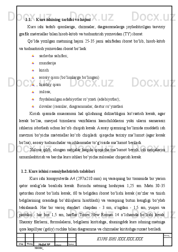 O‘zq    Varaq
Hujjat №
NNNN_ Imzo _ Sana _ Varaq _
KURS ISHI XXX.XXX.XXX
 1.1. Kurs ishining tarkibi va hajmi
Kurs   ishi   tarkib   qismlariga,   chizmalar,   diagrammalarga   joylashtirilgan   tasviriy
grafik materiallar bilan hisob-kitob va tushuntirish yozuvidan (TY) iborat.
Qo‘lda  yozilgan matnning hajmi  25-35 jami  sahifadan  iborat  bo‘lib, hisob-kitob
va tushuntirish yozuvidan iborat bo‘ladi:
sarlavha sahifasi;
mundarija 
kirish
asosiy qism (bo‘limlarga bo‘lingan)
hisobiy qism
xulosa;
foydalanilgan adabiyotlar ro‘yxati (adabiyotlar);
ilovalar (rasmlar, diagrammalar, dastur ro‘yxatlari
Kirish   qismida   muammoni   hal   qilishning   dolzarbligini   ko‘rsatish   kerak,   agar
kerak   bo‘lsa,   mavjud   tizimlarni   vazifalarni   kamchiliklarini   yoki   ularni   samarasiz
ishlarini isbotlash uchun ko‘rib chiqish kerak. Asosiy qismning bo‘limida muddatli ish
mavzusi   bo‘yicha   materiallar   ko‘rib   chiqiladi:   qisqacha   tarixiy   ma’lumot   (agar   kerak
bo‘lsa); asosiy tushunchalar va ishlanmalar to‘g’risida ma’lumot beriladi.
Xulosa qilib, olingan natijalar haqida qisqacha ma’lumot berish, ish natijalarini
umumlashtirish va barcha kurs ishlari bo‘yicha xulosalar chiqarish kerak.
1.2. Kurs ishini rasmiylashtirish talablari
Kurs ishi kompyuterda A4 (297x210 mm) oq varaqning bir tomonida bir yarim
qator   oralig’ida   bosilishi   kerak.   Birinchi   satrning   hoshiyasi   1,25   sm.   Matn   30-35
qatordan   iborat   bo‘lishi   kerak,   60   ta   belgidan   iborat   bo‘lishi   kerak   (so‘zlar   va   tinish
belgilarining   orasidagi   bo‘shliqlarni   hisoblash)   va   varaqning   butun   kengligi   bo‘ylab
tekislanadi.   Har   bir   varoq   standart:   chapdan   -   3   sm,   o‘ngdan   -   1,5   sm,   yuqori   va
pastdan   -   har   biri   1,5   sm,   harflar   Times   New   Roman   14   o‘lchamda   bo‘lishi   kerak.
Shaxsiy fikrlarni, formulalarni, belgilarni kiritishga, shuningdek kurs ishning matniga
qora kapillyar (geliy) ruchka bilan diagramma va chizmalar kiritishga ruxsat beriladi. 