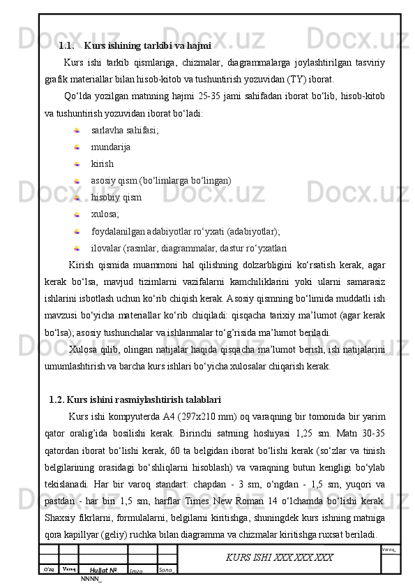 O‘zq    Varaq
Hujjat №
NNNN_ Imzo _ Sana _ Varaq _
KURS ISHI XXX.XXX.XXX
 1.1. Kurs ishining tarkibi va hajmi
Kurs   ishi   tarkib   qismlariga,   chizmalar,   diagrammalarga   joylashtirilgan   tasviriy
grafik materiallar bilan hisob-kitob va tushuntirish yozuvidan (TY) iborat.
Qo‘lda  yozilgan matnning hajmi  25-35 jami  sahifadan  iborat  bo‘lib, hisob-kitob
va tushuntirish yozuvidan iborat bo‘ladi:
sarlavha sahifasi;
mundarija 
kirish
asosiy qism (bo‘limlarga bo‘lingan)
hisobiy qism
xulosa;
foydalanilgan adabiyotlar ro‘yxati (adabiyotlar);
ilovalar (rasmlar, diagrammalar, dastur ro‘yxatlari
Kirish   qismida   muammoni   hal   qilishning   dolzarbligini   ko‘rsatish   kerak,   agar
kerak   bo‘lsa,   mavjud   tizimlarni   vazifalarni   kamchiliklarini   yoki   ularni   samarasiz
ishlarini isbotlash uchun ko‘rib chiqish kerak. Asosiy qismning bo‘limida muddatli ish
mavzusi   bo‘yicha   materiallar   ko‘rib   chiqiladi:   qisqacha   tarixiy   ma’lumot   (agar   kerak
bo‘lsa); asosiy tushunchalar va ishlanmalar to‘g’risida ma’lumot beriladi.
Xulosa qilib, olingan natijalar haqida qisqacha ma’lumot berish, ish natijalarini
umumlashtirish va barcha kurs ishlari bo‘yicha xulosalar chiqarish kerak.
1.2. Kurs ishini rasmiylashtirish talablari
Kurs ishi kompyuterda A4 (297x210 mm) oq varaqning bir tomonida bir yarim
qator   oralig’ida   bosilishi   kerak.   Birinchi   satrning   hoshiyasi   1,25   sm.   Matn   30-35
qatordan   iborat   bo‘lishi   kerak,   60   ta   belgidan   iborat   bo‘lishi   kerak   (so‘zlar   va   tinish
belgilarining   orasidagi   bo‘shliqlarni   hisoblash)   va   varaqning   butun   kengligi   bo‘ylab
tekislanadi.   Har   bir   varoq   standart:   chapdan   -   3   sm,   o‘ngdan   -   1,5   sm,   yuqori   va
pastdan   -   har   biri   1,5   sm,   harflar   Times   New   Roman   14   o‘lchamda   bo‘lishi   kerak.
Shaxsiy fikrlarni, formulalarni, belgilarni kiritishga, shuningdek kurs ishning matniga
qora kapillyar (geliy) ruchka bilan diagramma va chizmalar kiritishga ruxsat beriladi.