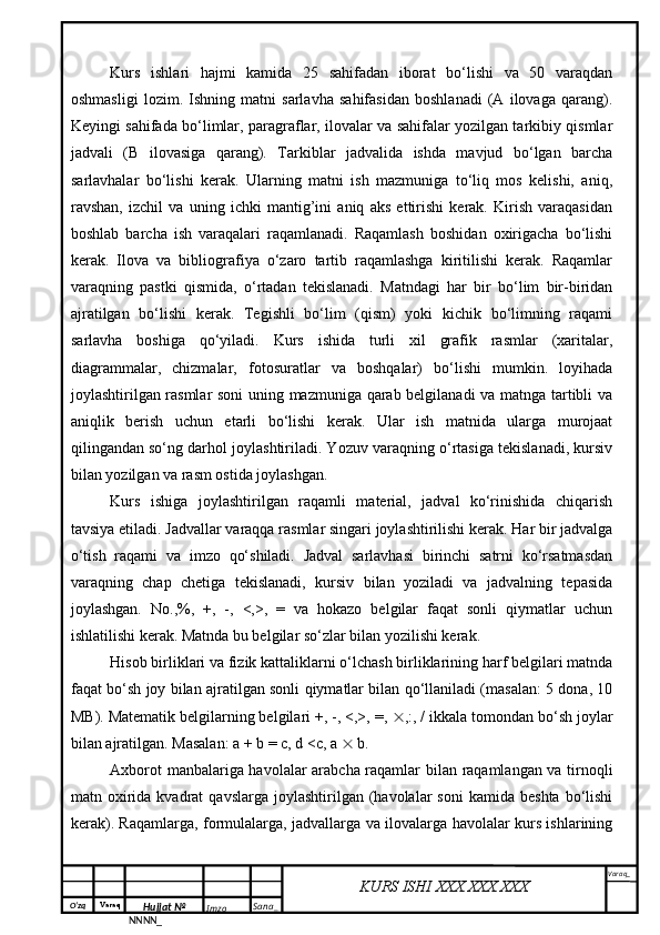 O‘zq    Varaq
Hujjat №
NNNN_ Imzo _ Sana _ Varaq _
KURS ISHI XXX.XXX.XXX
 Kurs   ishlari   hajmi   kamida   25   sahifadan   iborat   bo‘lishi   va   50   varaqdan
oshmasligi   lozim.   Ishning   matni   sarlavha   sahifasidan   boshlanadi   (A   ilovaga   qarang).
Keyingi sahifada bo‘limlar, paragraflar, ilovalar va sahifalar yozilgan tarkibiy qismlar
jadvali   (B   ilovasiga   qarang).   Tarkiblar   jadvalida   ishda   mavjud   bo‘lgan   barcha
sarlavhalar   bo‘lishi   kerak.   Ularning   matni   ish   mazmuniga   to‘liq   mos   kelishi,   aniq,
ravshan,   izchil   va   uning   ichki   mantig’ini   aniq   aks   ettirishi   kerak.   Kirish   varaqasidan
boshlab   barcha   ish   varaqalari   raqamlanadi.   Raqamlash   boshidan   oxirigacha   bo‘lishi
kerak.   Ilova   va   bibliografiya   o‘zaro   tartib   raqamlashga   kiritilishi   kerak.   Raqamlar
varaqning   pastki   qismida,   o‘rtadan   tekislanadi.   Matndagi   har   bir   bo‘lim   bir-biridan
ajratilgan   bo‘lishi   kerak.   Tegishli   bo‘lim   (qism)   yoki   kichik   bo‘limning   raqami
sarlavha   boshiga   qo‘yiladi.   Kurs   ishida   turli   xil   grafik   rasmlar   (xaritalar,
diagrammalar,   chizmalar,   fotosuratlar   va   boshqalar)   bo‘lishi   mumkin.   loyihada
joylashtirilgan rasmlar  soni uning mazmuniga qarab belgilanadi va matnga tartibli va
aniqlik   berish   uchun   etarli   bo‘lishi   kerak.   Ular   ish   matnida   ularga   murojaat
qilingandan so‘ng darhol joylashtiriladi. Yozuv varaqning o‘rtasiga tekislanadi, kursiv
bilan yozilgan va rasm ostida joylashgan.
Kurs   ishiga   joylashtirilgan   raqamli   material,   jadval   ko‘rinishida   chiqarish
tavsiya etiladi. Jadvallar varaqqa rasmlar singari joylashtirilishi kerak. Har bir jadvalga
o‘tish   raqami   va   imzo   qo‘shiladi.   Jadval   sarlavhasi   birinchi   satrni   ko‘rsatmasdan
varaqning   chap   chetiga   tekislanadi,   kursiv   bilan   yoziladi   va   jadvalning   tepasida
joylashgan.   No.,%,   +,   -,   <,>,   =   va   hokazo   belgilar   faqat   sonli   qiymatlar   uchun
ishlatilishi kerak. Matnda bu belgilar so‘zlar bilan yozilishi kerak.
Hisob birliklari va fizik kattaliklarni o‘lchash birliklarining harf belgilari matnda
faqat bo‘sh joy bilan ajratilgan sonli qiymatlar bilan qo‘llaniladi (masalan: 5 dona, 10
MB). Matematik belgilarning belgilari +, -, <,>, =,   ,:, / ikkala tomondan bo‘sh joylar
bilan ajratilgan. Masalan: a + b = c, d <c, a    b.
Axborot manbalariga havolalar arabcha raqamlar bilan raqamlangan va tirnoqli
matn  oxirida  kvadrat  qavslarga   joylashtirilgan   (havolalar  soni   kamida  beshta  bo‘lishi
kerak). Raqamlarga, formulalarga, jadvallarga va ilovalarga havolalar kurs ishlarining 
