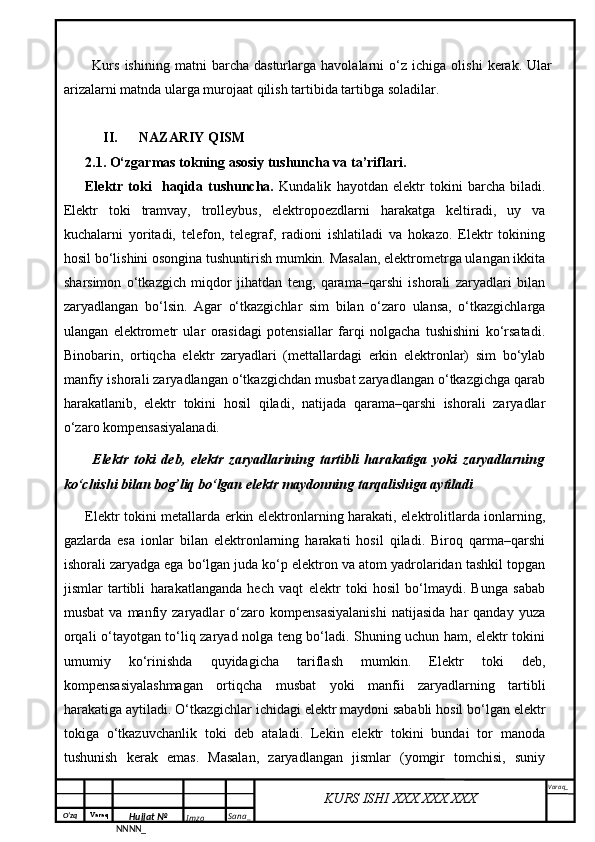 O‘zq    Varaq
Hujjat №
NNNN_ Imzo _ Sana _ Varaq _
KURS ISHI XXX.XXX.XXX
 Kurs   ishining   matni   barcha   dasturlarga   havolalarni   o‘z   ichiga   olishi   kerak.   Ular
arizalarni matnda ularga murojaat qilish tartibida tartibga soladilar.
II. NAZARIY QISM
2.1. O‘zgarmas tokning asosiy tushuncha va ta’riflari.
Elektr   toki     haqida   tushuncha.   Kundalik   hayotdan   elektr   tokini   barcha   biladi.
Elektr   toki   tramvay,   trolleybus,   elektropoezdlarni   harakatga   keltiradi,   uy   va
kuchalarni   yoritadi,   telefon,   telegraf,   radioni   ishlatiladi   va   hokazo.   Elektr   tokining
hosil bo‘lishini osongina tushuntirish mumkin. Masalan, elektrometrga ulangan ikkita
sharsimon   o‘tkazgich   miqdor   jihatdan   teng,   qarama–qarshi   ishorali   zaryadlari   bilan
zaryadlangan   bo‘lsin.   Agar   o‘tkazgichlar   sim   bilan   o‘zaro   ulansa,   o‘tkazgichlarga
ulangan   elektrometr   ular   orasidagi   potensiallar   farqi   nolgacha   tushishini   ko‘rsatadi.
Binobarin,   ortiqcha   elektr   zaryadlari   (mettallardagi   erkin   elektronlar)   sim   bo‘ylab
manfiy ishorali zaryadlangan o‘tkazgichdan musbat zaryadlangan o‘tkazgichga qarab
harakatlanib,   elektr   tokini   hosil   qiladi,   natijada   qarama–qarshi   ishorali   zaryadlar
o‘zaro kompensasiyalanadi.
Elektr   toki   deb,   elektr   zaryadlarining   tartibli   harakatiga   yoki   zaryadlarning
ko‘chishi bilan bog’liq bo‘lgan elektr maydonning tarqalishiga aytiladi
Elektr tokini metallarda erkin elektronlarning harakati, elektrolitlarda ionlarning,
gazlarda   esa   ionlar   bilan   elektronlarning   harakati   hosil   qiladi.   Biroq   qarma–qarshi
ishorali zaryadga ega bo‘lgan juda ko‘p elektron va atom yadrolaridan tashkil topgan
jismlar   tartibli   harakatlanganda   hech   vaqt   elektr   toki   hosil   bo‘lmaydi.   Bunga   sabab
musbat   va  manfiy   zaryadlar   o‘zaro   kompensasiyalanishi   natijasida   har   qanday   yuza
orqali o‘tayotgan to‘liq zaryad nolga teng bo‘ladi. Shuning uchun ham, elektr tokini
umumiy   ko‘rinishda   quyidagicha   tariflash   mumkin.   Elektr   toki   deb,
kompensasiyalashmagan   ortiqcha   musbat   yoki   manfii   zaryadlarning   tartibli
harakatiga aytiladi. O‘tkazgichlar ichidagi elektr maydoni sababli hosil bo‘lgan elektr
tokiga   o‘tkazuvchanlik   toki   deb   ataladi.   Lekin   elektr   tokini   bundai   tor   manoda
tushunish   kerak   emas.   Masalan,   zaryadlangan   jismlar   (yomgir   tomchisi,   suniy 