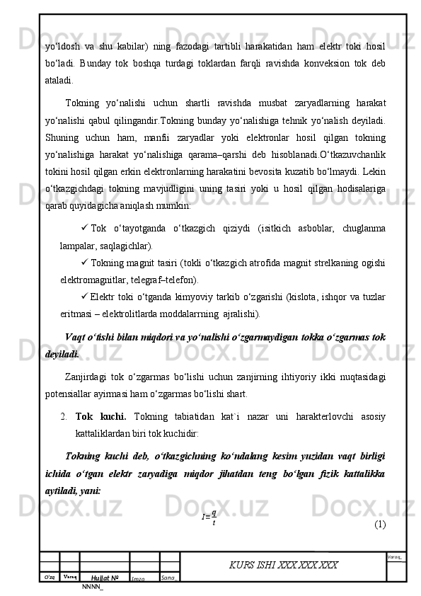 O‘zq    Varaq
Hujjat №
NNNN_ Imzo _ Sana _ Varaq _
KURS ISHI XXX.XXX.XXX
 yo‘ldosh   va   shu   kabilar)   ning   fazodagi   tartibli   harakatidan   ham   elektr   toki   hosil
bo‘ladi.   Bunday   tok   boshqa   turdagi   toklardan   farqli   ravishda   konveksion   tok   deb
ataladi.
Tokning   yo‘nalishi   uchun   shartli   ravishda   musbat   zaryadlarning   harakat
yo‘nalishi   qabul   qilingandir.Tokning   bunday   yo‘nalishiga   tehnik   yo‘nalish   deyiladi.
Shuning   uchun   ham,   manfii   zaryadlar   yoki   elektronlar   hosil   qilgan   tokning
yo‘nalishiga   harakat   yo‘nalishiga   qarama–qarshi   deb   hisoblanadi.O‘tkazuvchanlik
tokini hosil qilgan erkin elektronlarning harakatini bevosita kuzatib bo‘lmaydi. Lekin
o‘tkazgichdagi   tokning   mavjudligini   uning   tasiri   yoki   u   hosil   qilgan   hodisalariga
qarab quyidagicha aniqlash mumkin:
 Tok   o‘tayotganda   o‘tkazgich   qiziydi   (isitkich   asboblar,   chuglanma
lampalar, saqlagichlar).
 Tokning magnit tasiri (tokli o‘tkazgich atrofida magnit strelkaning ogishi
elektromagnitlar, telegraf–telefon).
 Elektr   toki   o‘tganda   kimyoviy  tarkib  o‘zgarishi   (kislota,   ishqor   va  tuzlar
eritmasi – elektrolitlarda moddalarrning  ajralishi).
Vaqt o‘tishi bilan miqdori va yo‘nalishi o‘zgarmaydigan tokka o‘zgarmas tok
deyiladi.
Zanjirdagi   tok   o‘zgarmas   bo‘lishi   uchun   zanjirning   ihtiyoriy   ikki   nuqtasidagi
potensiallar ayirmasi ham o‘zgarmas bo‘lishi shart.
2. Tok   kuchi.   Tokning   tabiatidan   kat`i   nazar   uni   harakterlovchi   asosiy
kattaliklardan biri tok kuchidir:
Tokning   kuchi   deb,   o‘tkazgichning   ko‘ndalang   kesim   yuzidan   vaqt   birligi
ichida   o‘tgan   elektr   zaryadiga   miqdor   jihatdan   teng   bo‘lgan   fizik   kattalikka
aytiladi, yani:I=q
t
(1) 