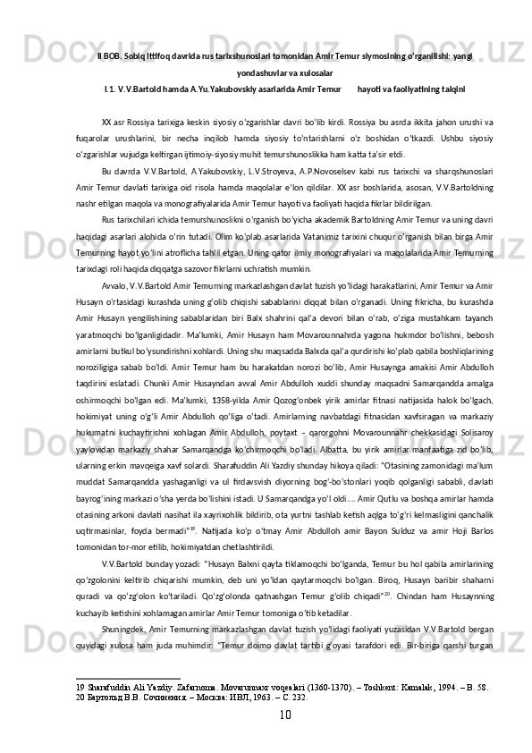 II BOB. Sobiq Ittifoq davrida rus tarixshunoslari tomonidan Amir Temur siymosining oʻrganilishi: yangi
yondashuvlar va xulosalar
I.1. V.V.Bartold hamda A.Yu.Yakubovskiy asarlarida Amir Temur        hayoti va faoliyatining talqini
XX  asr  Rossiya  tarixiga  keskin  siyosiy oʻzgarishlar  davri  boʻlib  kirdi. Rossiya  bu  asrda ikkita   jahon  urushi  va
fuqarolar   urushlarini,   bir   necha   inqilob   hamda   siyosiy   toʻntarishlarni   oʻz   boshidan   oʻtkazdi.   Ushbu   siyosiy
oʻzgarishlar vujudga keltirgan ijtimoiy-siyosiy muhit temurshunoslikka ham katta taʼsir etdi.
Bu   davrda   V.V.Bartold,   A.Yakubovskiy,   L.V.Stroyeva,   A.P.Novoselsev   kabi   rus   tarixchi   va   sharqshunoslari
Amir   Temur   davlati   tarixiga   oid   risola  hamda   maqolalar   eʼlon   qildilar.  XX  asr   boshlarida,   asosan,  V.V.Bartoldning
nashr etilgan maqola va monografiyalarida Amir Temur hayoti va faoliyati haqida fikrlar bildirilgan.
Rus tarixchilari ichida temurshunoslikni oʻrganish boʻyicha akademik Bartoldning Amir Temur va uning davri
haqidagi asarlari  alohida  oʻrin  tutadi. Olim koʻplab  asarlarida Vatanimiz  tarixini chuqur  oʻrganish  bilan birga Amir
Temurning hayot yoʻlini atroflicha tahlil etgan. Uning qator ilmiy monografiyalari va maqolalarida Amir Temurning
tarixdagi roli haqida diqqatga sazovor fikrlarni uchratish mumkin.
Avvalo, V.V.Bartold Amir Temurning markazlashgan davlat tuzish yoʻlidagi harakatlarini, Amir Temur va Amir
Husayn   oʻrtasidagi   kurashda   uning   gʻolib   chiqishi   sabablarini   diqqat   bilan   oʻrganadi.   Uning   fikricha,   bu   kurashda
Amir   Husayn   yengilishining   sabablaridan   biri   Balx   shahrini   qalʼa   devori   bilan   oʻrab,   oʻziga   mustahkam   tayanch
yaratmoqchi   boʻlganligidadir.   Maʼlumki,   Amir   Husayn   ham   Movarounnahrda   yagona   hukmdor   boʻlishni,   bebosh
amirlarni butkul boʻysundirishni xohlardi. Uning shu maqsadda Balxda qalʼa qurdirishi koʻplab qabila boshliqlarining
noroziligiga   sabab   boʻldi.   Amir   Temur   ham   bu   harakatdan   norozi   boʻlib,   Amir   Husaynga   amakisi   Amir   Abdulloh
taqdirini   eslatadi.   Chunki   Amir   Husayndan   avval   Amir   Abdulloh   xuddi   shunday   maqsadni   Samarqandda   amalga
oshirmoqchi   boʻlgan   edi.   Maʼlumki,   1358-yilda   Amir   Qozogʻonbek   yirik   amirlar   fitnasi   natijasida   halok   boʻlgach,
hokimiyat   uning   oʻgʻli   Amir   Abdulloh   qoʻliga   oʻtadi.   Amirlarning   navbatdagi   fitnasidan   xavfsiragan   va   markaziy
hukumatni   kuchaytirishni   xohlagan   Amir   Abdulloh,   poytaxt   –   qarorgohni   Movarounnahr   chekkasidagi   Solisaroy
yaylovidan   markaziy   shahar   Samarqandga   koʻchirmoqchi   boʻladi.   Albatta,   bu   yirik   amirlar   manfaatiga   zid   boʻlib,
ularning erkin mavqeiga xavf solardi. Sharafuddin Ali Yazdiy shunday hikoya qiladi: “Otasining zamonidagi maʼlum
muddat   Samarqandda   yashaganligi   va   ul   firdavsvish   diyorning   bogʻ-boʻstonlari   yoqib   qolganligi   sababli,   davlati
bayrogʻining markazi oʻsha yerda boʻlishini istadi. U Samarqandga yoʻl oldi.... Amir Qutlu va boshqa amirlar hamda
otasining arkoni davlati nasihat ila xayrixohlik bildirib, ota yurtni tashlab ketish aqlga toʻgʻri kelmasligini qanchalik
uqtirmasinlar,   foyda   bermadi” 19
.   Natijada   koʻp   oʻtmay   Amir   Abdulloh   amir   Bayon   Sulduz   va   amir   Hoji   Barlos
tomonidan tor-mor etilib, hokimiyatdan chetlashtirildi.
V.V.Bartold  bunday  yozadi:  “Husayn  Balxni  qayta  tiklamoqchi  boʻlganda, Temur   bu  hol  qabila amirlarining
qoʻzgolonini   keltirib   chiqarishi   mumkin,   deb   uni   yoʻldan   qaytarmoqchi   boʻlgan.   Biroq,   Husayn   baribir   shaharni
quradi   va   qoʻzgʻolon   koʻtariladi.   Qoʻzgʻolonda   qatnashgan   Temur   gʻolib   chiqadi” 20
.   Chindan   ham   Husaynning
kuchayib ketishini xohlamagan amirlar Amir Temur tomoniga oʻtib ketadilar. 
Shuningdek,   Amir   Temurning   markazlashgan   davlat   tuzish   yoʻlidagi   faoliyati   yuzasidan   V.V.Bartold   bergan
quyidagi   xulosa   ham   juda   muhimdir:   “Temur   doimo   davlat   tartibi   gʻoyasi   tarafdori   edi.   Bir-biriga   qarshi   turgan
19  Sharafuddin Ali Yazdiy. Zafarnoma. Movarunnaxr voqealari (1360-1370). – Toshkent: Kamalak, 1994. – B. 58.
20  Бартольд В.В. Сочинения. – Москва: ИВЛ, 1963. – С. 232.
10 