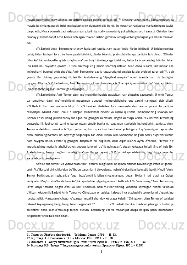 mayda hokimliklar mavjudligida bu tartibni amalga oshirib boʻlmas edi” 21
. Shuning uchun ham u Movarounnahrda
mayda hokimlarga qarshi izchil markazlashtirish siyosatini olib bordi. Bu kurashlar natijasida markazlashgan davlat
barpo etib, Movarounnahrdagi nafaqat siyosiy, balki iqtisodiy va madaniy yuksalishga sharoit yaratdi. Chindan ham
bunday yuksalish faqat Amir Temur xohlagan “davlat tartibi” gʻoyasini amalga oshirilgandagina yuz berish mumkin
edi.
V.V.Bartold   Amir   Temurning   shaxsiy   fazilatlari   haqida   ham   qator   ijobiy   fikrlar   bildiradi.   U   Sohibqironning
turkiy tildan tashqari fors tilini ham yaxshi bilishini, olimlar bilan koʻplab suhbatlar qurganligini taʼkidlaydi. “Olimlar
bilan koʻplab muloqotlar qilish tufayli u maʼlum ilmiy bilimlarga ega boʻldi va, hatto, tarix sohasidagi bilimlari bilan
Ibn   Xaldunni   hayratda   qoldirdi.   Oʻsha   davrdagi   eng   mohir   shatranj   ustalari   bilan   dona   surardi,   meʼmorlar   esa
inshootlarni bunyod   etish   chogʻida Amir  Temurning  badiiy  tasavvurlarini  amalda tatbiq   etishlari zarur  edi” 22
, deb
yozadi.   Bartoldning   yuqoridagi   fikrlari   Ibn   Arabshohning   “Ajoyib-al   maqdur”   nomli   asarida   ham   oʻz   tasdigʻini
topgan. Albatta, V.V.Bartoldning Amir Temurning olimu ulamolarga  boʻlgan  ijobiy  munosabati  toʻgʻrisidagi fikrlari
Ibn Arabshohning maʼlumotlariga asoslangan.
V.V.Bartoldning Amir Temur davri meʼmorchiligi haqida qarashlari ham diqqatga sazovordir. U Amir Temur
va   temuriylar   davri   meʼmorchiligini   musulmon   dunyosi   meʼmorchiligining   eng   yaxshi   namunasi   deb   biladi.
V.V.Bartold   bu   davr   meʼmorchiligi   oʻz   oʻlchamlari   jihatidan   fors   namunalaridan   ancha   yuqori   turganligini
taʼkidlaydi.   Muallif   Amir   Temur   qurdirgan   muhtasham   binolar   va   ularni   qurishda   Sohibqironning   shaxsan   oʻzi
ishtirok etishi uning yuksak badiiy did egasi boʻlganligini koʻrsatadi, degan xulosaga keladi. V.V.Bartold Temurning
bunyodkorlik   faoliyatini,   yaʼni   u   barpo   etgan   ajoyib   bogʻlarni,   qazdirgan   sugʻorish   inshootlarini,   ayniqsa,   Amir
Temur   oʻzlashtirish   mumkin   boʻlgan   yerlarning  biror   qarichini   ham   bekor   yotishiga   yoʻl   qoʻymasligini  bayon   qilar
ekan, bularning barchasi uni hayratga solganligini tan oladi. Buyuk olim Sohibqiron bogʻlari oddiy fuqarolar uchun
ham   saylgoh   boʻlib   xizmat   qilganligini,   fuqarolar   bu   bogʻlarda   dam   olganliklarini   aytib   oʻtarkan,   “Temur   oʻz
imperiyasining  madaniy  aholisi  uchun   begona  jahongir   boʻlib   qolmagan”,   degan   xulosaga  keladi.   Shu   oʻrinda  Ibn
Arabshohning   Temur   bogʻlari   haqidagi   ma’lumotlariga   tayanib,   V.V.Bartold   qarashlarining   toʻgʻriligiga   yana   bir
karra ishonch hosil qilamiz 23
.
Koʻplab rus olimlari va yozuvchilari Amir Temurni buzgʻunchi, bosqinchi sifatida tasvirlashga intilib kelganlar.
Lekin V.V.Bartold birinchilaridan boʻlib, bu qarashlarni biryoqlama, notoʻgʻri ekanligini koʻrsatib berdi. Muallif Amir
Temur   Turkistondan   tashqarida   faqat   buzgʻunchilik   bilan   shugʻullangan,   degan   fikrlarni   rad   etadi   va   Qobul
vodiysida, Mugʻon choʻllarida ham koʻplab qurilishlar qilganligini misol keltiradi. I.Moʻminovning “Amir Temurning
Oʻrta   Osiyo   tarixida   tutgan   oʻrni   va   roli”   risolasida   ham   V.V.Bartoldning   yuqorida   keltirilgan   fikrlari   taʼkidlab
oʻtilgan. Akademik Bartold Amir Temur va Chingizxon oʻrtasidagi tafovutni  va oʻxshashlik tomonlarini oʻrganishga
harakat  qildi.  Manbalarni  chuqur   oʻrgangan   muallif   shunday  xulosaga  keladi:   “Chingizxon  bilan   Temur  oʻrtasidagi
tafovut  keyingisining  keng  ilmligi bilan   belgilanadi” 24
.                           V.V.Bartold   har  ikki   mashhur   jahongirni bir-biriga
solishtirar   ekan,   ular   oʻrtasidagi   farqni,   asosan,   Temurning   ilm   va   madaniyat   ahliga   boʻlgan   ijobiy   munosabati
belgilab berishini taʼkidlab oʻtadi.
21  Temur va Ulug ʻ bek davri tarixi. – Toshkent: Qomus, 1996.   –  B . 33.
22  Бартольд В.В. Сочинения. Ч .1. –  Москва :  ИВЛ , 1963. –  С .160.
23  Usmonov B. Rossiya tarixshunosligida Amir Temur siymosi. – Toshkent: Fan, 2011. – B.63.
24  Бартольд В.В. Тимур // Энциклопедический словарь. Брокгауз-Ефран, 1901. –  C .195. 
11 