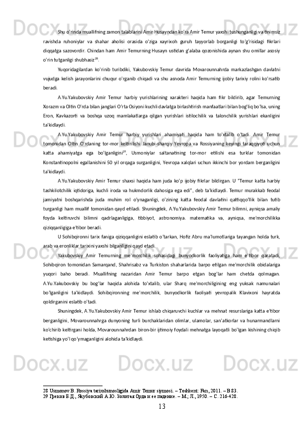 Shu oʻrinda muallifning zamon talablarini Amir Husayndan koʻra Amir Temur yaxshi tushunganligi va tinimsiz
ravishda   ruhoniylar   va   shahar   aholisi   orasida   oʻziga   xayrixoh   guruh   tayyorlab   borganligi   toʻgʻrisidagi   fikrlari
diqqatga  sazovordir. Chindan   ham  Amir   Temurning Husayn  ustidan  gʻalaba  qozonishida  aynan  shu  omillar  asosiy
oʻrin tutganligi shubhasiz 28
.
Yuqoridagilardan   koʻrinib   turibdiki,   Yakubovskiy   Temur   davrida   Movarounnahrda   markazlashgan   davlatni
vujudga   kelish   jarayonlarini   chuqur   oʻrganib   chiqadi   va   shu   asnoda   Amir   Temurning   ijobiy   tarixiy   rolini   koʻrsatib
beradi.
A.Yu.Yakubovskiy   Amir   Temur   harbiy   yurishlarining   xarakteri   haqida   ham   fikr   bildirib,   agar   Temurning
Xorazm va Oltin Oʻrda bilan janglari Oʻrta Osiyoni kuchli davlatga birlashtirish manfaatlari bilan bogʻliq boʻlsa, uning
Eron,   Kavkazorti   va   boshqa   uzoq   mamlakatlarga   qilgan   yurishlari   istilochilik   va   talonchilik   yurishlari   ekanligini
taʼkidlaydi.
A.Yu.Yakubovskiy   Amir   Temur   harbiy   yurishlari   ahamiyati   haqida   ham   toʻxtalib   oʻtadi.   Amir   Temur
tomonidan   Oltin   Oʻrdaning   tor-mor   keltirilishi   Janubi-sharqiy   Yevropa   va   Rossiyaning   keyingi   taraqqiyoti   uchun
katta   ahamiyatga   ega   boʻlganligini 29
,   Usmoniylar   saltanatining   tor-mor   etilishi   esa   turklar   tomonidan
Konstantinopolni  egallanishini  50   yil  orqaga  surganligini,  Yevropa  xalqlari  uchun   ikkinchi  bor   yordam   berganligini
taʼkidlaydi. 
A.Yu.Yakubovskiy   Amir   Temur   shaxsi   haqida   ham   juda   koʻp   ijobiy   fikrlar   bildirgan.   U   “Temur   katta   harbiy
tashkilotchilik   iqtidoriga,   kuchli   iroda   va   hukmdorlik   dahosiga   ega   edi”,   deb   taʼkidlaydi.   Temur   murakkab   feodal
jamiyatni   boshqarishda   juda   muhim   rol   oʻynaganligi,   oʻzining   katta   feodal   davlatini   qattiqqoʻllik   bilan   tutib
turganligi ham muallif tomonidan qayd etiladi. Shuningdek, A.Yu.Yakubovskiy Amir Temur bilimni, ayniqsa amaliy
foyda   keltiruvchi   bilimni   qadrlaganligiga,   tibbiyot,   astronomiya.   matematika   va,   ayniqsa,   meʼmorchilikka
qiziqqanligiga eʼtibor beradi.
U  Sohibqironni  tarix  faniga  qiziqqanligini  eslatib   oʻtarkan,  Hofiz   Abru   maʼlumotlariga  tayangan   holda  turk,
arab va eronliklar tarixini yaxshi bilganligini qayd etadi.
Yakubovskiy   Amir   Temurning   meʼmorchilik   sohasidagi   bunyodkorlik   faoliyatiga   ham   eʼtibor   qaratadi,
Sohibqiron   tomonidan   Samarqand,   Shahrisabz   va   Turkiston   shaharlarida   barpo   etilgan   meʼmorchilik   obidalariga
yuqori   baho   beradi.   Muallifning   nazaridan   Amir   Temur   barpo   etgan   bogʻlar   ham   chetda   qolmagan.
A.Yu.Yakubovskiy   bu   bogʻlar   haqida   alohida   toʻxtalib,   ular   Sharq   meʼmorchiligining   eng   yuksak   namunalari
boʻlganligini   taʼkidlaydi.   Sohibqironning   meʼmorchilik,   bunyodkorlik   faoliyati   yevropalik   Klavixoni   hayratda
qoldirganini eslatib oʻtadi.
Shuningdek,  A.Yu.Yakubovskiy   Amir   Temur   ishlab   chiqaruvchi  kuchlar   va  mehnat  resurslariga  katta   eʼtibor
berganligini,   Movarounnahrga   dunyoning   turli   burchaklaridan   olimlar,   ulamolar,   sanʼatkorlar   va   hunarmandlarni
koʻchirib keltirgani holda, Movarounnahrdan biron-bir ijtimoiy foydali mehnatga layoqatli boʻlgan kishining chiqib
ketishiga yoʻl qoʻymaganligini alohida taʼkidlaydi. 
28  Usmonov B. Rossiya tarixshunosligida Amir Temur siymosi. – Toshkent: Fan, 2011. – B.83.
29  Греков Б.Д., Якубовский А.Ю. Золотая Орда и ее падение. – М.; Л., 1950. – С. 216-428.
13 