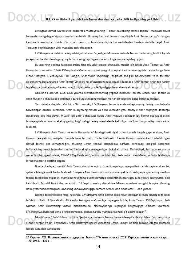 II.2. XX asr ikkinchi yarmida Amir Temur shaxsiyati va davlatchilik faoliyatining yoritilishi
Leningrad   davlat   Universiteti   dotsenti   L.V.Stroyevaning   “Temur   davlatning   tashkil   topishi”   maqolasi   sovet
temurshunosligidagi oʻziga xos asarlardan biridir. Bu maqola sovet temurshunosligida Amir Temurga bagʻishlangan
kam   sonli   asarlardan   biridir.   Biz   sovet   davri   rus   tarixshunosligida   bu   nashrlardan   boshqa   alohida   faqat   Amir
Temurga bagʻishlangan yirik maqolani uchratmaymiz.
L.V.Stroyeva oʻz ishida tarixiy adabiyotda kam oʻrganilgan Movarounnahrda Temur davlatining tashkil topish
jarayonlari va shu davrdagi siyosiy holatni kengroq oʻrganishni oʻz oldiga maqsad qilib qoʻygan.
Bu   asarning   boshqa   tadqiqotlardan   farq   qiluvchi   tomoni   shundaki,   muallif   oʻz   ishida   Amir   Temur   va   Amir
Husaynlar tomonidan 1362-1364-yillarda Movarounnahrni moʻgʻul bosqinchilaridan ozod qilish harakatlariga ham
eʼtibor   bergan.   L.V.Stroyeva   Puli   Sangin,   Shahrisabz   yaqinidagi   janglarda   moʻgʻul   bosqinchilari   toʻla   tor-mor
etilganini va bu janglarda Amir Temur yetakchi rol oʻynaganini qayd etadi. Maqolada Amir Temur ishlatgan harbiy
hiylalari natijasida moʻgʻullarning magʻlubiyatga duchor boʻlganligiga ham ahamiyat bergan.
Muallif   oʻz   asarida   1366-1370-yillarda   Movarounnahrning   yagona   hukmdori   boʻlish   uchun   Amir   Temur   va
Amir Husayn oʻrtasida olib borilgan oʻzaro kurashni keng yoritgan va har bir voqeaga baho berishga intilgan.
Shu   oʻrinda   alohida   taʼkidlab   oʻtish   zarurki,   L.V.Stroyeva   temuriylar   davridagi   rasmiy   tarixiy   manbalarda
tasvirlangan   ozodlik   kurashida   Amir   Husaynning   hissasi   va   oʻrni   kamaytirilgan,   asosiy   eʼtibor   faqatgina   Temurga
qaratilgan,   deb   hisoblaydi.   Muallif   ikki   amir   oʻrtasidagi   nizoni   Amir   Husayn   boshlaganligi,   Temur   esa   faqat   oʻzini
himoya qilish uchun harakat  qilganligi toʻgʻrisidagi tarixiy manbalarda keltirilgan  maʼlumotlarga salbiy munosabat
bildiradi.
L.V.Stroyeva Amir Temur va Amir Husaynlar oʻrtasidagi hokimiyat uchun kurash haqida gapirar ekan, Amir
Husayn   faoliyatining   natijalari   haqida   ham   bir   qator   fikrlar   bildiradi.   U   Amir   Husayn   mustahkam   birlashtirilgan
davlat   tashkil   eta   olmaganligini,   shuning   uchun   feodal   tarqoqlikka   barham   berolmay,   moʻgʻul   bosqinchi
toʻdalarining   yangi   hujumlari   xavfini   bartaraf   qila   olmaganligini   taʼkidlab   oʻtadi.   Darhaqiqat,   tarixiy   manbalarga
nazar tashlaydigan boʻlsak, 1366-1370-yillarda moʻgʻul bosqinchilari turli bahonalar bilan Movarounnahr hududiga
bir necha marta bostirib kirgan.
Bundan tashqari, muallif Amir Temur shaxsi va uning oʻz oldiga qoʻygan maqsadlari haqida gapirar ekan, bir
qator eʼtiborga molik fikrlar bildiradi. Stroyeva Amir Temur oʻsha siyosiy vaziyatda oʻz oldiga qoʻygan asosiy vazifa –
feodal tarqoqlikni tugatish, mamlakatni yagona, kuchli davlatga birlashtirish ekanligini juda yaxshi tushunardi, deb
taʼkidlaydi.   Muallif   fikrini   davom   ettirib:   “U   faqat   shunday   davlatgina   Movarounnahrni   moʻgʻul   bosqinchilarning
doimiy xavfidan ozod qiladi, aholining xonavayronligiga barham beradi, deb hisoblardi”, - deb yozadi.
Boshqa tarixchilardan farqli ravishda, L.V.Stroyeva Amir Temur tomonidan berilgan birinchi suyurgʻolga ham
toʻxtalib   oʻtadi.   U   Sharafiddin   Ali   Yazdiy   keltirgan   maʼlumotga   tayangan   holda,   Amir   Temur   1367-yildayoq,   hali
rasman   Amir   Husaynning   vassali   hisoblansa-da,   Nekpayshohga   suyurgʻol   berganligiga   eʼtiborni   qaratadi.
L.V.Stroyeva ahamiyat berib oʻtgan bu voqea, boshqa tarixiy manbalarda ham oʻz aksini topgan 30
.
Muallif yana 1365-1366-yil qishida Qarshi shahrini Amir Temur tomonidan qalʼa devori bilan oʻrab olinishiga
eʼtibor   bergan   va   uni   keyinchalik   Amir   Husaynga   qarshi   kurashish   uchun   uzoqni   koʻzlab   bunyod   etilgan   mustaqil
harbiy baza deb baholagan.
30  Строева Л.В. Возникновение государства Темура // Ученые записки ЛГУ. Серия востоковедческих наук. 
– Л., 1952. – 128 c.
14 