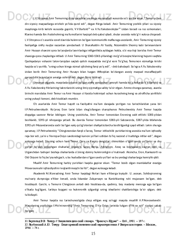 L.V.Stroyeva Amir Temurning diniy qarashlari va dinga munosabati xususida soʻz yuritar ekan, “Temur uchun
din   siyosiy   maqsadlarga   erishish   yoʻlida   qurol   edi”,   degan   fikrga   keladi.   Amir   Temurning   yoshlik   yillari   va   siyosiy
maydonga   kirib   kelishi   xususida   gapirib,   V.V.Bartold 31
  va   A.Yu.Yakubovskiylar 32
  izidan   boradi   va   rus   solnomalari,
Klavixo hamda Ibn Arabshohning maʼlumotlarini haqiqat deb qabul qiladi, shular asosida notoʻgʻri xulosa chiqaradi.
L.V.Stroyeva oʻz asarida sovet davrida hukmron boʻlgan kommunistik mafkuraga asoslanib, Amir Temurning siyosiy
faoliyatiga   sinfiy   nuqtai   nazardan   yondashadi.   U   Sharafuddin   Ali   Yazdiy,   Nizomiddin   Shomiy   kabi   tarixnavislarni
Amir Husayn shaxsini qora boʻyoqlarda tasvirlashga intilganlikda ayblagan holda, oʻzi esa iloji boricha Amir Temur
shaxsiga qora chaplashga intiladi. U Amir Temurning 1360-1361-yillaridagi moʻgʻul bosqinchilarining hujumi vaqtida
Qashqadaryo   vohasini   talon-tarojdan   saqlab   qolish   maqsadida   moʻgʻul   xoni   Toʻgʻluq   Temurxon   xizmatiga   kirishi
haqida soʻz yuritib, “uning uchun kimga xizmat qilishning farqi yoʻq edi”, - deb baholaydi. Soʻngra A.Yu.Yakubovskiy
izidan   borib   Amir   Temurning   Amir   Husayn   bilan   tuzgan   ittifoqidan   koʻzlangan   asosiy   maqsad   muvaffaqiyatli
qaroqchilik hujumlarini amalga oshirish edi, degan fikrni bildiradi.
Umuman olganda, maqolada ustuvor boʻlgan sinfiy yondashuv tamoyili hamda koʻp hollarda V.V.Bartold va
A.Yu.Yakubovskiy fikrlarining takrorlanishi uning ilmiy qiymatiga salbiy taʼsir etgan. Ammo shunga qaramay, asarda
birinchi marotaba Amir Temur va Amir Husayn oʻrtasida hokimiyat uchun kurashning keng va atroflicha yoritilishi
uning yutuqli tomoni, deb hisoblash mumkin.
Oʻz   asarlarida   Amir   Temur   hayoti   va   faoliyatini   maʼlum   darajada   yoritgan   rus   tarixchilaridan   yana   biri
I.P.Petrushevskiydir.   Koʻproq   Eron   tarixi   bilan   shugʻullangan   sharqshunos   Petrushevskiy   Amir   Temur   haqida
diqqatga   sazovor   fikrlar   bildirgan.   Uning   yozishicha,   Amir   Temur   tomonidan   Eronning   zabt   etilishi   1381-yildan
boshlanib,   1393-yil   nihoyasiga   yetadi.   Bu   davrda   Temur   tomonidan   1383-yili   Sabzavorda,   1387-yilda   Isfahonda
1392-yili Mozandaronda sodir boʻlgan xalq qoʻzgʻolonlari shafqatsizlarcha bostirilganligi qayd etiladi. Lekin shunga
qaramay, I.P.Petrushevskiy “Chingizxondan farqli oʻlaroq, Temur istilochilik yurishlarining asosida maʼlum iqtisodiy
reja bor edi, yaʼni u Yevropa-Osiyo savdosidagi karvon yoʻllari ustidan toʻliq nazorat oʻrnatishga intilar edi”, degan
xulosaga   keladi.   Shuning   uchun   ham   Temur   Qora   va   Kaspiy   dengizlari   shimolidan   oʻtgan   savdo   yoʻllarini   va   shu
yoʻllar   boʻylab   joylashgan   shaharlar   Urganch,   Saroy   Berka,   Ashtarxon,   Azoq   va   boshqalarni   vayron   qildi   va
Urganchdan tashqari boshqa shaharlarda oʻzining doimiy hukmronligini oʻrnatmadi. Aksincha, Eron, Kavkazorti va
Old Osiyoni toʻliq boʻysundirgach, u bu hududlardan oʻtgan savdo yoʻllari va bu yerdagi shaharlarga homiylik qildi.
Muallif   Amir   Temurning   harbiy   yurishlari   haqida   gapirar   ekan:   “Temur   bosib   olgan   mamlakatlar   evaziga
Movarounnahr iqtisodiyotini rivojlantirmoqchi boʻldi”, degan xulosaga keladi. 
Akademik   N.I.Konradning   Amir   Temur   haqidagi   fikrlari   ham   eʼtiborga   loyiqdir.   U,   asosan,   Sohibqironning
maʼnaviy   dunyosiga   eʼtibor   beradi,   unda   Iskandar   Zulqarnayn   va   Kanishkaning   ruhi   mujassam   boʻlgan,   deb
hisoblaydi.   Garchi,   u   Temurni   Chingizxon   avlodi   deb   hisoblasa-da,   qadimiy,   boy   madaniy   merosga   ega   boʻlgan
oʻlkada   tugʻilgani,   tarbiya   topgani   va   hukmronlik   qilganligi   uning   ideallarini   shakllanishiga   taʼsir   qilgan,   deb
taʼkidlaydi.
Amir   Temur   haqida   rus   tarixshunosligida   chop   etilgan   eng   soʻnggi   maqola   muallifi   A.P.Novoselsevdir.
Maqolaning   yozilishiga   I.Moʻminovning   “Amir   Temurning   Oʻrta   Osiyo   tarixida   tutgan   oʻrni   va   roli”   risolasi   sabab
boʻlgan.
31  Бартольд В.В. Тимур // Энциклопедический словарь. “Брокгауз-Ефран”. –  Спб.,  1901. – 197 с.
32  Якубовский А.Ю. Темур: Опыт краткой политической характеристики // Вопросы истории. – Москва, 
1946. – 74 с.
15 