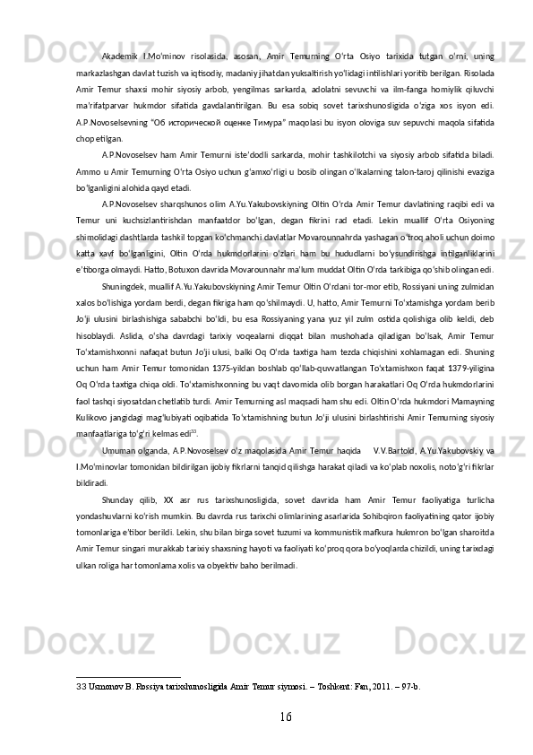 Akademik   I.Moʻminov   risolasida,   asosan,   Amir   Temurning   Oʻrta   Osiyo   tarixida   tutgan   oʻrni,   uning
markazlashgan davlat tuzish va iqtisodiy, madaniy jihatdan yuksaltirish yoʻlidagi intilishlari yoritib berilgan. Risolada
Amir   Temur   shaxsi   mohir   siyosiy   arbob,   yengilmas   sarkarda,   adolatni   sevuvchi   va   ilm-fanga   homiylik   qiluvchi
maʼrifatparvar   hukmdor   sifatida   gavdalantirilgan.   Bu   esa   sobiq   sovet   tarixshunosligida   oʻziga   xos   isyon   edi.
A.P.Novoselsevning  “ Об   исторической   оценке   Тимура ”   maqolasi  bu   isyon   oloviga  suv  sepuvchi  maqola  sifatida
chop etilgan.
A.P.Novoselsev   ham   Amir   Temurni   isteʼdodli   sarkarda,   mohir   tashkilotchi   va   siyosiy   arbob   sifatida   biladi.
Ammo   u   Amir   Temurning  Oʻrta   Osiyo   uchun   gʻamxoʻrligi   u   bosib   olingan   oʻlkalarning   talon-taroj  qilinishi  evaziga
boʻlganligini alohida qayd etadi. 
A.P.Novoselsev   sharqshunos   olim   A.Yu.Yakubovskiyning   Oltin   Oʻrda   Amir   Temur   davlatining   raqibi   edi   va
Temur   uni   kuchsizlantirishdan   manfaatdor   boʻlgan,   degan   fikrini   rad   etadi.   Lekin   muallif   Oʻrta   Osiyoning
shimolidagi dashtlarda tashkil topgan koʻchmanchi davlatlar Movarounnahrda yashagan oʻtroq aholi uchun doimo
katta   xavf   boʻlganligini,   Oltin   Oʻrda   hukmdorlarini   oʻzlari   ham   bu   hududlarni   boʻysundirishga   intilganliklarini
eʼtiborga olmaydi. Hatto, Botuxon davrida Movarounnahr maʼlum muddat Oltin Oʻrda tarkibiga qoʻshib olingan edi.
Shuningdek, muallif A.Yu.Yakubovskiyning Amir Temur Oltin Oʻrdani tor-mor etib, Rossiyani uning zulmidan
xalos boʻlishiga yordam berdi, degan fikriga ham qoʻshilmaydi. U, hatto, Amir Temurni Toʻxtamishga yordam berib
Joʻji   ulusini   birlashishiga   sababchi   boʻldi,   bu   esa   Rossiyaning   yana   yuz   yil   zulm   ostida   qolishiga   olib   keldi,   deb
hisoblaydi.   Aslida,   oʻsha   davrdagi   tarixiy   voqealarni   diqqat   bilan   mushohada   qiladigan   boʻlsak,   Amir   Temur
Toʻxtamishxonni   nafaqat   butun   Joʻji   ulusi,   balki   Oq   Oʻrda   taxtiga   ham   tezda   chiqishini   xohlamagan   edi.   Shuning
uchun   ham   Amir   Temur   tomonidan   1375-yildan   boshlab   qoʻllab-quvvatlangan   Toʻxtamishxon   faqat   1379-yiligina
Oq Oʻrda taxtiga chiqa oldi. Toʻxtamishxonning bu vaqt davomida olib borgan harakatlari Oq Oʻrda hukmdorlarini
faol tashqi siyosatdan chetlatib turdi. Amir Temurning asl maqsadi ham shu edi. Oltin Oʻrda hukmdori Mamayning
Kulikovo   jangidagi   magʻlubiyati   oqibatida   Toʻxtamishning   butun   Joʻji   ulusini   birlashtirishi   Amir   Temurning   siyosiy
manfaatlariga toʻgʻri kelmas edi 33
.
Umuman   olganda,  A.P.Novoselsev   oʻz   maqolasida   Amir   Temur   haqida         V.V.Bartold,   A.Yu.Yakubovskiy   va
I.Moʻminovlar tomonidan bildirilgan ijobiy fikrlarni tanqid qilishga harakat qiladi va koʻplab noxolis, notoʻgʻri fikrlar
bildiradi.
Shunday   qilib,   XX   asr   rus   tarixshunosligida,   sovet   davrida   ham   Amir   Temur   faoliyatiga   turlicha
yondashuvlarni koʻrish mumkin. Bu davrda rus tarixchi olimlarining asarlarida Sohibqiron faoliyatining qator ijobiy
tomonlariga eʼtibor berildi. Lekin, shu bilan birga sovet tuzumi va kommunistik mafkura hukmron boʻlgan sharoitda
Amir Temur singari murakkab tarixiy shaxsning hayoti va faoliyati koʻproq qora boʻyoqlarda chizildi, uning tarixdagi
ulkan roliga har tomonlama xolis va obyektiv baho berilmadi.
33   Usmonov B.  Rossiya tarixshunosligida Amir Temur siymosi. – Toshkent: Fan, 2011. – 97-b.
16 