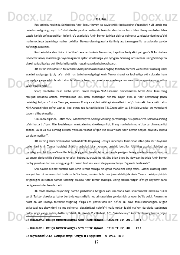 XULOSA
Rus tarixshunosligida Sohibqiron Amir Temur hayoti va davlatchilik faoliyatining oʻrganilishi XVIII asrda rus
tarixshunosligining paydo boʻlishi bilan bir paytda boshlandi. Lekin bu davrda rus tarixchilari Sharq manbalari bilan
yaxshi tanish boʻlmaganliklari tufayli, oʻz asarlarida Amir Temur tarixiga oid rus solnoma va qissalaridagi notoʻgʻri
maʼlumotlarga tayanishga  majbur boʻldilar. Bu esa  ularning asarlarida ilmiy asoslanmagan fikr  va xulosalar paydo
boʻlishiga olib keldi.
Rus tarixchilaridan birinchi boʻlib oʻz asarlarida Amir Temurning hayoti va faoliyatini yoritgan V.N.Tatishchev
ishonchli tarixiy manbalarga tayanmagan va qator xatoliklarga yoʻl qoʻygan. Shuning uchun ham uning Sohibqiron
shaxsi va faoliyatiga doir fikrlarini tanqidiy nuqtai nazardan baholash zarur.
XIX asr boshlaridan rus tarixchilari Sharq manbalari bilan kengroq tanishib bordilar va bu holat ularning ilmiy
asarlari   saviyasiga   ijobiy   taʼsir   etdi,   rus   tarixshunosligidagi   Amir   Temur   shaxsi   va   faoliyatiga   oid   xulosalar   ham
haqiqatga   yaqinlashib   bordi.   Lekin   bu   davrda   ham   rus   tarixchilari   asarlariga   rus   solnoma   va   qissalarining   salbiy
taʼsiri sezilib turdi.
Sharq   manbalari   bilan   ancha   yaxshi   tanish   boʻlgan   N.M.Karamzin   birinchilardan   boʻlib   Amir   Temurning
faoliyati   borasida   afsona,   rivoyatlardan   xoli,   ilmiy   asoslangan   fikrlarni   bayon   etdi.   U   Amir   Temurning   jahon
tarixidagi   tutgan   oʻrni   va   Yevropa,   xususan   Rossiya   xalqlari   oldidagi   xizmatlarini   toʻgʻri   koʻrsatib   bera   oldi.   Lekin
N.M.Karamzindan   soʻng   yashab   ijod   etgan   rus   tarixchilaridan   T.N.Granovskiy   va   S.M.Solovyevlar   bu   yutuqlarni
davom ettira olmadilar. 
Umuman  olganda, Tatishchev,  Granovskiy  va  Solovyevlarning  qarashlariga  rus  qissalari va  solnomalarining
taʼsiri   katta   boʻlgan.   Ular   foydalangan   manbalarning   cheklanganligi,   Sharq   manbalarining   eʼtiborga   olinmaganligi
sababli,   XVIII   va   XIX   asrning   birinchi   yarmida   yashab   oʻtgan   rus   muarrixlari   Amir   Temur   haqida   obyektiv   xulosa
yarata olmadilar 34
.
XIX asrning ikkinchi yarmidan boshlab Oʻrta Osiyoning Rossiya imperiyasi tomonidan istilo qilinishi tufayli rus
tarixchilari   Amir   Temur   haqidagi   Sharq   manbalari   bilan   koʻproq   tanishib   bordilar.   Ularning   asarlari   Sohibqiron
haqidagi aniq fakt va ma’lumotlar bilan boyigan boʻlsa-da, lekin bu davrda yozilgan tarixiy asarlarda rus shovinizmi
va buyuk davlatchilik gʻoyalarining taʼsiri  tobora kuchayib bordi. Shu bilan birga bu davrdan  boshlab  Amir  Temur
harbiy yurishlari tarixini, uning jang olib borish taktikasi va strategiyasini chuqur oʻrganish boshlandi 35
.
Shu davrda rus matbuotida ham Amir Temur tarixiga oid qator maqolalar chop etildi. Garchi, ularning ilmiy
saviyasi   har   xil   va   mavzulari   turlicha   boʻlsa   ham,   mazkur   holat   rus   jamoatchiligida   Amir   Temur   tarixiga   qiziqish
ortganligini   koʻrsatadi   hamda   ularning   orasida   Amir   Temur   shaxsiga,   uning   tarixda   tutgan   oʻrniga   obyektiv   baho
berilgan nashrlar ham bor edi.
XX   asrda   Rossiya   hayotining   barcha   jabhalarida   boʻlgani   kabi   ilm-fanda   ham   kommunistik   mafkura   hukm
surdi.  Tarixiy   shaxslarga   baho   berishda   esa   sinfiylik   nuqtai   nazaridan   yondashish   ustuvor   boʻlib   qoldi.  Aynan   shu
holat   XX   asr   Rossiya   tarixshunosligining   oʻziga   xos   jihatlaridan   biri   boʻldi.   Bu   davr   temurshunosligida   oʻtgan
asrlardagi   rus   shovinizmi   va   rus   solnoma,   qissalaridagi   notoʻgʻri   maʼlumotlar   taʼsiri   maʼlum   darajada   saqlangan
holda, unga yangi, salbiy jihatlar qoʻshildi. Bu davrda V.V.Bartold, A.Yu.Yakubovskiy 36
 kabi olimlarning bayon qilgan
34   Usmonov B.  Rossiya tarixshunosligida Amir Temur siymosi. – Toshkent: Fan, 2011. – 76-b.
35   Usmonov B.  Rossiya tarixshunosligida Amir Temur siymosi. – Toshkent: Fan, 2011. – 12-b.
36  Якубовский А.Ю. Самарканд при Темуре и Темуридах. – Л., 1933. – 68 с.
17 