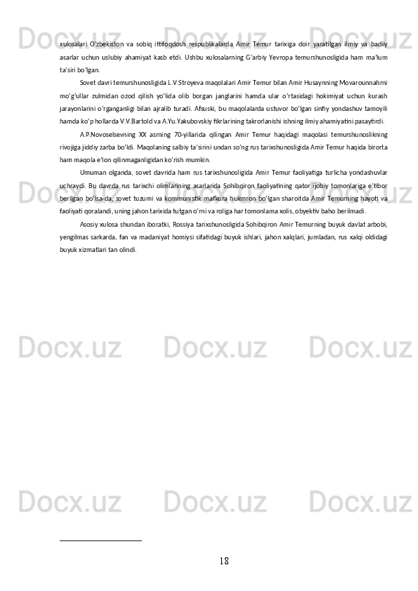 xulosalari   Oʻzbekiston   va   sobiq   ittifoqdosh   respublikalarda   Amir   Temur   tarixiga   doir   yaratilgan   ilmiy   va   badiiy
asarlar   uchun   uslubiy   ahamiyat   kasb   etdi.   Ushbu   xulosalarning   Gʻarbiy   Yevropa   temurshunosligida   ham   maʼlum
taʼsiri boʻlgan.
Sovet davri temurshunosligida L.V.Stroyeva maqolalari Amir Temur bilan Amir Husaynning Movarounnahrni
moʻgʻullar   zulmidan   ozod   qilish   yoʻlida   olib   borgan   janglarini   hamda   ular   oʻrtasidagi   hokimiyat   uchun   kurash
jarayonlarini  oʻrganganligi  bilan   ajralib   turadi.   Afsuski,   bu   maqolalarda  ustuvor   boʻlgan   sinfiy   yondashuv  tamoyili
hamda koʻp hollarda V.V.Bartold va A.Yu.Yakubovskiy fikrlarining takrorlanishi ishning ilmiy ahamiyatini pasaytirdi.
A.P.Novoselsevning   XX   asrning   70-yillarida   qilingan   Amir   Temur   haqidagi   maqolasi   temurshunoslikning
rivojiga jiddiy zarba boʻldi. Maqolaning salbiy taʼsirini undan soʻng rus tarixshunosligida Amir Temur haqida birorta
ham maqola eʼlon qilinmaganligidan koʻrish mumkin.
Umuman   olganda,   sovet   davrida   ham   rus   tarixshunosligida   Amir   Temur   faoliyatiga   turlicha   yondashuvlar
uchraydi.   Bu   davrda   rus   tarixchi   olimlarining   asarlarida   Sohibqiron   faoliyatining   qator   ijobiy   tomonlariga   eʼtibor
berilgan   boʻlsa-da,   sovet   tuzumi   va   kommunistik   mafkura   hukmron   boʻlgan   sharoitda   Amir   Temurning   hayoti   va
faoliyati qoralandi, uning jahon tarixida tutgan oʻrni va roliga har tomonlama xolis, obyektiv baho berilmadi.
Asosiy xulosa shundan iboratki, Rossiya tarixshunosligida Sohibqiron Amir Temurning buyuk davlat arbobi,
yengilmas sarkarda,  fan  va  madaniyat homiysi  sifatidagi buyuk  ishlari,  jahon  xalqlari,  jumladan,  rus xalqi  oldidagi
buyuk xizmatlari tan olindi.
18 