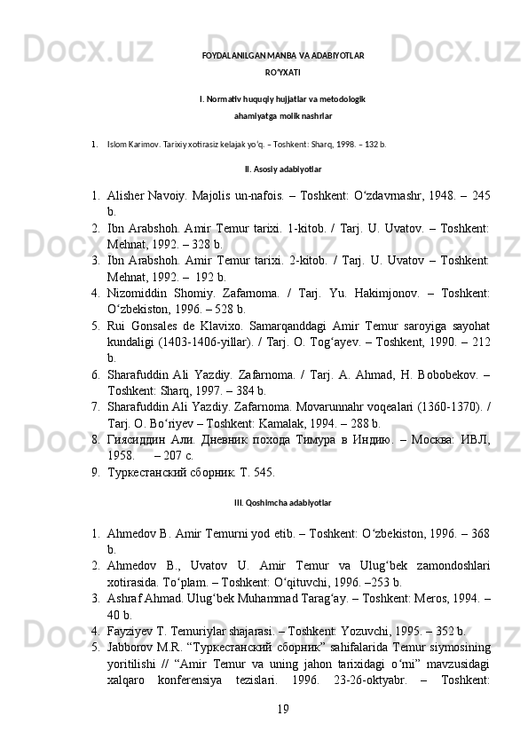 FOYDALANILGAN MANBA VA ADABIYOTLAR
RO‘YXATI
I. Normativ huquqiy hujjatlar va metodologik
ahamiyatga molik nashrlar
1. Islom Karimov. Tarixiy xotirasiz kelajak yoʻq. – Toshkent: Sharq, 1998. – 132 b.
II.  Asosiy adabiyotlar
1. Alisher  Navoiy.   Majolis  un-nafois. – Toshkent:  O zdavrnashr, 1948. –ʻ   245
b.
2. Ibn   Arabshoh.   Amir   Temur   tarixi.   1-kitob.   /   Tarj.   U.   Uvatov.   –   Toshkent:
Mehnat, 1992. – 328 b.
3. Ibn   Arabshoh.   Amir   Temur   tarixi.   2-kitob.   /   Tarj.   U.   Uvatov   –   Toshkent:
Mehnat, 1992. –   192 b.
4. Nizomiddin   Shomiy.   Zafarnoma.   /   Tarj.   Yu.   Hakimjonov.   –   Toshkent:
O zbekiston, 1996. – 528 b.	
ʻ
5. Rui   Gonsales   de   Klavixo.   Samarqanddagi   Amir   Temur   saroyiga   sayohat
kundaligi (1403-1406-yillar). / Tarj. O. Tog ayev.	
ʻ   – Toshkent, 1990. – 212
b.
6. Sharafuddin   Ali   Yazdiy.   Zafarnoma.   /   Tarj.   A.   Ahmad,   H.   Bobobekov.   –
Toshkent: Sharq, 1997. – 384 b.
7. Sharafuddin Ali Yazdiy. Zafarnoma. Movarunnahr voqealari (1360-1370). /
Tarj. O. Bo ʻ riyev – Toshkent: Kamalak, 1994. – 288 b.
8. Ги ясиддин   Али.   Дневник   похода   Тимура   в   Индию.   –   Москва:   ИВЛ,
1958.      – 207 с.  
9. Туркестанский сборник. Т. 545.
III.  Qoshimcha  adabiyotlar
1. Ahmedov B.  Amir Temurni yod etib. – Toshkent: O zbekiston, 1996. – 368	
ʻ
b.
2. Ahmedov   B.,   Uvatov   U.   Amir   Temur   va   Ulug bek   zamondoshlari	
ʻ
xotirasida.  To plam. – Toshkent: O qituvchi, 1996. –253 b.	
ʻ ʻ
3. Ashraf  Ahmad. Ulug bek Muhammad Tarag ay	
ʻ ʻ . – Toshkent: Meros, 1994. –
40 b. 
4. Fayziyev T. Temuriylar shajarasi. – Toshkent: Yozuvchi, 1995. – 352 b.
5. Jabborov M.R.   “ Туркестанский   сборник ” sahifalarida Temur  siymosining
yoritilishi   //   “Amir   Temur   va   uning   jahon   tarixidagi   o rni”   mavzusidagi	
ʻ
xalqaro   konferensiya   tezislari.   1996.   23-26-oktyabr.   –   Toshkent:
19 