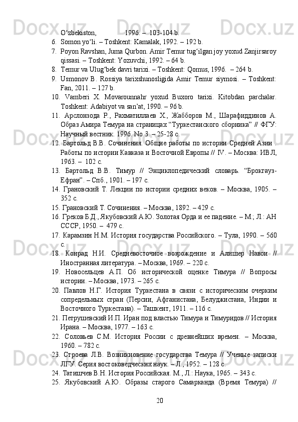 O zbekiston,                1996. –  103-104 b.  ʻ
6. Somon yo li. – Toshkent: Kamalak, 1992. – 192 b.	
ʻ
7. Poyon Ravshan, Juma Qurbon. Amir Temur tug ilgan joy yoxud Zanjirsaroy	
ʻ
qissasi. – Toshkent: Yozuvchi, 1992. – 64 b.
8. Temur va  Ulug bek davri tarixi. – Toshkent: Qomus, 1996.  	
ʻ – 264 b.
9. Usmonov   B.   Rossiya   tarixshunosligida   Amir   Temur   siymosi.   –   Toshkent:
Fan, 2011. – 127 b.
10.   Vamberi   X.   Movarounnahr   yoxud   Buxoro   tarixi.   Kitobdan   parchalar.
Toshkent: Adabiyot va san’at, 1990. – 96 b.
11.   Арслонзода   Р.,   Рахматиллаев   Х.,   Жабборов   М.,   Шарафиддинов   А.
Образ Амира Темура на страницах “Туркестанского сборника” // ФГУ:
Научный вестник. 1996. No 3. – 25-28 с.
12.   Бартольд В.В. Сочинения.  Общие работы по истории Средней Азии .
Работы по истории Кавказа и Восточной Европы //  IV . – Москва: ИВЛ,
1963. –  102 с.
13.   Бартольд   В.В.   Тимур   //   Энциклопедический   словарь.   “Брокгауз-
Ефран”. –  Спб.,  1901. – 197 с.
14.   Грановский   Т.   Лекции   по   истории   средних   веков.   –   Москва,   1905.   –
352 с.
15.  Грановский Т. Сочинения. – Москва, 1892. – 429 с.
16.  Греков Б.Д., Якубовский А.Ю. Золотая Орда и ее падение. – М.; Л.: АН
СССР, 1950. –  479 с.
17.   Карамзин Н.М. История государства Российского. – Тула, 1990. – 560
c. 
18.   Конрад   Н.И.   Средневосточное   возрождение   и   Алишер   Навои   //
Иностранная литература. – Москва, 1969. – 220 c.
19.   Новосельцев   А.П.   Об   исторической   оценке   Тимура   //   Вопросы
истории. – Москва, 1973. – 265 c. 
20.   Павлов   Н.Г.   История   Туркестана   в   связи   с   историческим   очерким
сопредельных   стран   (Персии,   Афганистана,   Белуджистана,   Индии   и
Восточного Туркестана). – Ташкент, 1911. – 116 c.
21.  Петрушевский И.П. Иран под властью Тимура и Тимуридов // История
Ирана. – Mосква, 1977. – 163 c.
22.   Соловьев   С.М.   История   России   с   древнейших   времен.   –   Москва,
1960. – 782 c.
23.   Строева   Л.В.   Возникновение   государства   Темура   //   Ученые   записки
ЛГУ. Серия востоковедческих наук. – Л., 1952. – 128 c.
24.   Татишчев В.Н. История Российская. М., Л.: Наука, 1965. – 343 с.
25.   Якубовский   А.Ю.   Образы   старого   Самарканда   (Время   Темура)   //
20 