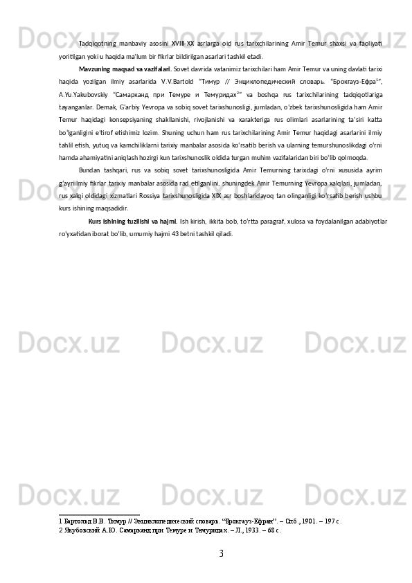 Tadqiqotning   manbaviy   asosini   XVIII-XX   asrlarga   oid   rus   tarixchilarining   Amir   Temur   shaxsi   va   faoliyati
yoritilgan yoki u haqida maʼlum bir fikrlar bildirilgan asarlari tashkil etadi. 
Mavzuning   maqsad   va   vazifalari .   Sovet   davrida   vatanimiz   tarixchilari   ham   Amir   Temur   va   uning   davlati   tarixi
haqida   yozilgan   ilmiy   asarlarida   V . V . Bartold   “Тимур   //   Энциклопедический   словарь.   “Брокгауз-Ефра 1
”,
A . Yu . Yakubovskiy   “Самарканд   при   Темуре   и   Темуридах 2
”   va   boshqa   rus   tarixchilarining   tadqiqotlariga
tayanganlar .   Demak, Gʻarbiy Yevropa va sobiq sovet tarixshunosligi, jumladan, oʻzbek tarixshunosligida ham Amir
Temur   haqidagi   konsepsiyaning   shakllanishi,   rivojlanishi   va   xarakteriga   rus   olimlari   asarlarining   taʼsiri   katta
boʻlganligini   eʼtirof   etishimiz   lozim.   Shuning   uchun   ham   rus   tarixchilarining   Amir   Temur   haqidagi   asarlarini   ilmiy
tahlil etish, yutuq va kamchiliklarni tarixiy manbalar asosida koʻrsatib berish va ularning temurshunoslikdagi oʻrni
hamda ahamiyatini aniqlash hozirgi kun tarixshunoslik oldida turgan muhim vazifalaridan biri boʻlib qolmoqda.
Bundan   tashqari,   rus   va   sobiq   sovet   tarixshunosligida   Amir   Temurning   tarixdagi   oʻrni   xususida   ayrim
gʻayriilmiy fikrlar tarixiy manbalar asosida rad etilganlini, shuningdek Amir Temurning Yevropa xalqlari, jumladan,
rus  xalqi  oldidagi  xizmatlari Rossiya  tarixshunosligida  XIX  asr   boshlaridayoq   tan  olinganligi koʻrsatib  berish  ushbu
kurs ishining maqsadidir.
Kurs ishining tuzilishi va hajmi.   Ish kirish, ikkita bob, toʻrtta paragraf, xulosa va foydalanilgan adabiyotlar
ro‘yxatidan iborat bo‘lib, umumiy hajmi 43 betni tashkil qiladi.  
1  Бартольд В.В. Тимур // Энциклопедический словарь. “Брокгауз-Ефран”. –  Спб.,  1901. – 197 с.
2  Якубовский А.Ю. Самарканд при Темуре и Темуридах. – Л., 1933. – 68 с.
3 