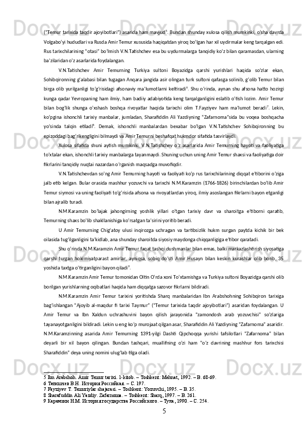 (“Temur tarixida taqdir ajoyibotlari”) asarida ham mavjud 5
. Bundan shunday xulosa qilish mumkinki, oʻsha davrda
Volgaboʻyi hududlari va Rusda Amir Temur xususida haqiqatdan yiroq boʻlgan har xil uydirmalar keng tarqalgan edi.
Rus tarixchilarining “otasi” boʻlmish V.N.Tatishchev esa bu uydurmalarga tanqidiy koʻz bilan qaramasdan, ularning
baʼzilaridan oʻz asarlarida foydalangan.
V.N.Tatishchev   Amir   Temurning   Turkiya   sultoni   Boyazidga   qarshi   yurishlari   haqida   soʻzlar   ekan,
Sohibqironning gʻalabasi bilan tugagan Anqara jangida asir olingan turk sultoni qafasga solinib, gʻolib Temur bilan
birga   olib   yurilganligi   toʻgʻrisidagi   afsonaviy   maʼlumotlarni   keltiradi 6
.   Shu   oʻrinda,   aynan   shu   afsona   hatto   hozirgi
kunga qadar Yevropaning ham ilmiy, ham badiiy adabiyotida keng tarqalganligini eslatib oʻtish lozim. Amir Temur
bilan   bogʻlik   shunga   oʻxshash   boshqa   rivoyatlar   haqida   tarixchi   olim   T.Fayziyev   ham   maʼlumot   beradi 7
.   Lekin,
koʻpgina   ishonchli   tarixiy   manbalar,   jumladan,   Sharafiddin   Ali   Yazdiyning   “Zafarnoma”sida   bu   voqea   boshqacha
yoʻsinda   talqin   etiladi 8
.   Demak,   ishonchli   manbalardan   bexabar   boʻlgan   V.N.Tatishchev   Sohibqironning   bu
epizoddagi bagʻrikengligini bilmaydi va Amir Temurni beshafqat hukmdor sifatida tasvirlaydi.
Xulosa   sifatida   shuni   aytish   mumkinki,   V.N.Tatishchev   oʻz   asarlarida   Amir   Temurning   hayoti   va   faoliyatiga
toʻxtalar ekan, ishonchli tarixiy manbalarga tayanmaydi. Shuning uchun uning Amir Temur shaxsi va faoliyatiga doir
fikrlarini tanqidiy nuqtai nazardan oʻrganish maqsadga muvofiqdir.
V.N.Tatishchevdan soʻng Amir Temurning hayoti va faoliyati koʻp rus tarixchilarining diqqat eʼtiborini oʻziga
jalb etib kelgan. Bular orasida mashhur yozuvchi va tarixchi  N.M.Karamzin (1766-1826) birinchilardan boʻlib Amir
Temur siymosi va uning faoliyati toʻgʻrisida afsona va rivoyatlardan yiroq, ilmiy asoslangan fikrlarni bayon etganligi
bilan ajralib turadi.
N.M.Karamzin   boʻlajak   jahongirning   yoshlik   yillari   oʻtgan   tarixiy   davr   va   sharoitga   eʼtiborni   qaratib,
Temurning shaxs boʻlib shakllanishiga koʻrsatgan taʼsirini yoritib beradi.
U   Amir   Temurning   Chigʻatoy   ulusi   inqirozga   uchragan   va   tartibsizlik   hukm   surgan   paytda   kichik   bir   bek
oilasida tugʻilganligini taʼkidlab, ana shunday sharoitda siyosiy maydonga chiqqanligiga e’tibor qaratadi. 
Shu oʻrinda N.M.Karamzin Amir Temur faqat tashqi dushmanlar bilan emas, balki markazlashtirish siyosatiga
qarshi   turgan   hokimiyatparast   amirlar,   ayniqsa,   sobiq   doʻsti   Amir   Husayn   bilan   keskin   kurashlar   olib   borib,   35
yoshida taxtga oʻtirganligini bayon qiladi 9
.
N.M.Karamzin Amir Temur tomonidan Oltin Oʻrda xoni Toʻxtamishga va Turkiya sultoni Boyazidga qarshi olib
borilgan yurishlarning oqibatlari haqida ham diqqatga sazovor fikrlarni bildiradi.
N.M.Karamzin   Amir   Temur   tarixini   yoritishda   Sharq   manbalaridan   Ibn   Arabshohning   Sohibqiron   tarixiga
bagʻishlangan   “Ajoyib   al-maqdur   fi   tarixi   Taymur”   (“Temur   tarixida   taqdir   ajoyibotlari”)   asaridan   foydalangan.   U
Amir   Temur   va   Ibn   Xaldun   uchrashuvini   bayon   qilish   jarayonida   “zamondosh   arab   yozuvchisi”   soʻzlariga
tayanayotganligini bildiradi. Lekin u eng koʻp murojaat qilgan asar, Sharafiddin Ali Yazdiyning “Zafarnoma” asaridir.
N.M.Karamzinning   asarida   Amir   Temurning   1391-yilgi   Dashti   Qipchoqqa   yurishi   tafsilotlari   “Zafarnoma”   bilan
deyarli   bir   xil   bayon   qilingan.   Bundan   tashqari,   muallifning   oʻzi   ham   “oʻz   davrining   mashhur   fors   tarixchisi
Sharafiddin” deya uning nomini ulugʻlab tilga oladi.
5   Ibn   Arabshoh .  Amir Temur tarixi. 1-kitob. – Toshkent: Mehnat, 1992. – B. 68-69. 
6  Татишчев В.Н. История Российкая. – С. 197.
7  Fayziyev T. Temuriylar shajarasi. – Toshkent: Yozuvchi, 1995. – B. 35.
8  Sharafuddin Ali Yazdiy. Zafarnoma. – Toshkent: Sharq, 1997. – B. 261.
9  Карамзин Н.М. История государства Российского. – Тула, 1990. – С. 254.
5 