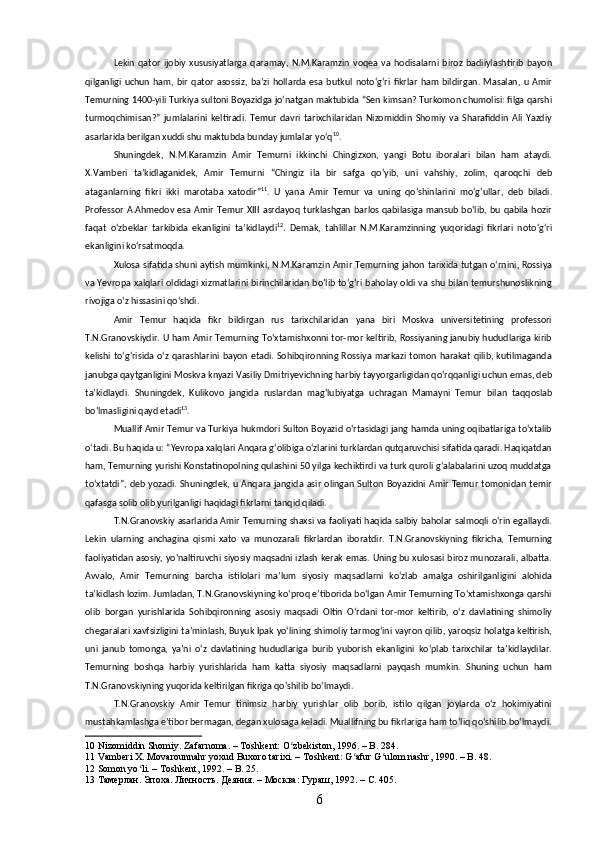 Lekin   qator   ijobiy   xususiyatlarga   qaramay,   N.M.Karamzin   voqea   va   hodisalarni   biroz   badiiylashtirib   bayon
qilganligi   uchun   ham,   bir   qator   asossiz,  baʼzi   hollarda   esa   butkul   notoʻgʻri   fikrlar   ham   bildirgan.   Masalan,  u   Amir
Temurning 1400-yili Turkiya sultoni Boyazidga joʻnatgan maktubida “Sen kimsan? Turkomon chumolisi: filga qarshi
turmoqchimisan?”   jumlalarini   keltiradi.   Temur   davri   tarixchilaridan   Nizomiddin   Shomiy   va   Sharafiddin   Ali   Yazdiy
asarlarida berilgan xuddi shu maktubda bunday jumlalar yoʻq 10
. 
Shuningdek,   N.M.Karamzin   Amir   Temurni   ikkinchi   Chingizxon,   yangi   Botu   iboralari   bilan   ham   ataydi.
X.Vamberi   taʼkidlaganidek,   Amir   Temurni   “Chingiz   ila   bir   safga   qoʻyib,   uni   vahshiy,   zolim,   qaroqchi   deb
ataganlarning   fikri   ikki   marotaba   xatodir” 11
.   U   yana   Amir   Temur   va   uning   qoʻshinlarini   moʻgʻullar,   deb   biladi.
Professor   A.Ahmedov  esa  Amir  Temur  XIII  asrdayoq   turklashgan   barlos qabilasiga mansub  boʻlib, bu  qabila hozir
faqat   oʻzbeklar   tarkibida   ekanligini   taʼkidlaydi 12
.   Demak,   tahlillar   N.M.Karamzinning   yuqoridagi   fikrlari   notoʻgʻri
ekanligini koʻrsatmoqda.
Xulosa sifatida shuni aytish mumkinki, N.M.Karamzin Amir Temurning jahon tarixida tutgan oʻrnini, Rossiya
va Yevropa xalqlari oldidagi xizmatlarini birinchilaridan boʻlib toʻgʻri baholay oldi va shu bilan temurshunoslikning
rivojiga oʻz hissasini qoʻshdi.
Amir   Temur   haqida   fikr   bildirgan   rus   tarixchilaridan   yana   biri   Moskva   universitetining   professori
T.N.Granovskiydir. U ham Amir Temurning Toʻxtamishxonni tor-mor keltirib, Rossiyaning janubiy hududlariga kirib
kelishi toʻgʻrisida oʻz qarashlarini bayon etadi. Sohibqironning Rossiya markazi tomon harakat qilib, kutilmaganda
janubga qaytganligini Moskva knyazi Vasiliy Dmitriyevichning harbiy tayyorgarligidan qoʻrqqanligi uchun emas, deb
taʼkidlaydi.   Shuningdek,   Kulikovo   jangida   ruslardan   magʻlubiyatga   uchragan   Mamayni   Temur   bilan   taqqoslab
boʻlmasligini qayd etadi 13
.
Muallif Amir Temur va Turkiya hukmdori Sulton Boyazid oʻrtasidagi jang hamda uning oqibatlariga toʻxtalib
oʻtadi. Bu haqida u: “Yevropa xalqlari Anqara gʻolibiga oʻzlarini turklardan qutqaruvchisi sifatida qaradi. Haqiqatdan
ham, Temurning yurishi Konstatinopolning qulashini 50 yilga kechiktirdi va turk quroli gʻalabalarini uzoq muddatga
toʻxtatdi”,  deb  yozadi.  Shuningdek,  u  Anqara jangida  asir   olingan  Sulton   Boyazidni  Amir  Temur  tomonidan  temir
qafasga solib olib yurilganligi haqidagi fikrlarni tanqid qiladi.
T.N.Granovskiy asarlarida Amir Temurning shaxsi va faoliyati haqida salbiy baholar salmoqli oʻrin egallaydi.
Lekin   ularning   anchagina   qismi   xato   va   munozarali   fikrlardan   iboratdir.   T.N.Granovskiyning   fikricha,   Temurning
faoliyatidan asosiy, yoʻnaltiruvchi siyosiy maqsadni izlash kerak emas. Uning bu xulosasi biroz munozarali, albatta.
Avvalo,   Amir   Temurning   barcha   istilolari   maʼlum   siyosiy   maqsadlarni   koʻzlab   amalga   oshirilganligini   alohida
taʼkidlash lozim. Jumladan, T.N.Granovskiyning koʻproq eʼtiborida boʻlgan Amir Temurning Toʻxtamishxonga qarshi
olib   borgan   yurishlarida   Sohibqironning   asosiy   maqsadi   Oltin   Oʻrdani   tor-mor   keltirib,   oʻz   davlatining   shimoliy
chegaralari xavfsizligini taʼminlash, Buyuk Ipak yoʻlining shimoliy tarmogʻini vayron qilib, yaroqsiz holatga keltirish,
uni   janub   tomonga,   yaʼni   oʻz   davlatining   hududlariga   burib   yuborish   ekanligini   koʻplab   tarixchilar   taʼkidlaydilar.
Temurning   boshqa   harbiy   yurishlarida   ham   katta   siyosiy   maqsadlarni   payqash   mumkin.   Shuning   uchun   ham
T.N.Granovskiyning yuqorida keltirilgan fikriga qoʻshilib boʻlmaydi.
T.N.Granovskiy   Amir   Temur   tinimsiz   harbiy   yurishlar   olib   borib,   istilo   qilgan   joylarda   oʻz   hokimiyatini
mustahkamlashga eʼtibor bermagan, degan xulosaga keladi. Muallifning bu fikrlariga ham toʻliq qoʻshilib boʻlmaydi.
10  Nizomiddin Shomiy. Zafarnoma. – Toshkent: O zbekiston, 1996. – B. 284.ʻ
11  Vamberi X. Movarounnahr yoxud Buxoro tarixi. – Toshkent: G afur G ulom nashr, 1990. – B. 48.	
ʻ ʻ
12  Somon yo li. – Toshkent, 1992. – B. 25.	
ʻ
13   Тамерлан .  Эпоха. Личность. Деяния. – Москва: Гураш, 1992. – С. 405.
6 