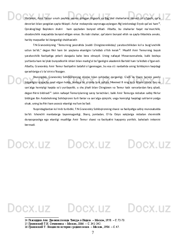 Maʼlumki,   Amir   Temur   urush   paytida   vayron   qilingan   Urganch   va   Bagʻdod   shaharlarini   ikki-uch   yil   oʻtgach,   qalʼa
devorlari bilan yangidan qayta tiklaydi. Asrlar mobaynida vayronaga aylangan Afgʻonistondagi Eryob qalʼasi ham 14
,
Qorabogʻdagi   Baylokon   shahri     ham   qaytadan   bunyod   etiladi.   Albatta,   bu   shaharlar   faqat   maʼmurchilik,
obodonchilik  maqsadida  bunyod  etilgan  emas.  Bu  kabi  shahar,  qalʼalarni  bunyod  etish  va qayta  tiklashda  avvalo,
harbiy maqsadlar koʻzlanganligi shubhasizdir. 
T.N.Granovskiyning   “Temurning   jasoratida   (xuddi   Chingizxonnikiday)   yaratuvchilikdan   koʻra   buzgʻunchilik
ustun   boʻldi,”   degan   fikri   ham   bir   yoqlama   ekanligini   taʼkidlab   oʻtish   kerak 15
.   Muallif   Amir   Temurning   buyuk
yaratuvchilik   faoliyatiga   yetarli   darajada   baho   bera   olmaydi.   Uning   nafaqat   Movarounnahrda,   balki   boshqa
yurtlarda ham koʻplab bunyodkorlik ishlari bilan mashgʻul boʻlganligini akademik Bartold ham taʼkidlab oʻtgan edi.
Albatta, Granovskiy Amir Temur  faoliyatini batafsil  oʻrganmagan, bu esa oʻz  navbatida uning Sohibqiron  haqidagi
qarashlariga oʻz taʼsirini oʻtkazgan. 
Shuningdek,   Granovskiy   Sohibqironning   olimlar   bilan   suhbatlar   qurganligi,   Gʻarb   va   Sharq   tarixini   yaxshi
bilganligini qisqacha  qayd  etgan   holda,  boshqa  bir  oʻrinda turk  sultoni  Mexmed  II  ning  koʻp  tillarni bilishi,  fan  va
sanʼatga   homiyligi   haqida   soʻz   yuritayotib,   u   shu   jihati   bilan   Chingizxon   va   Temur   kabi   varvarlardan   farq   qiladi,
degan  fikrni bildiradi 16
.  Lekin   nafaqat  Temuriylarning saroy  tarixchilari,  balki  Amir  Temurga  nisbatan  salbiy fikrlar
bildirgan Ibn Arabshohning Sohibqironni turli fanlar va sanʼatga qiziqishi, unga homiyligi haqidagi satrlarini yodga
olsak, uning bu fikri ham asossiz ekanligi maʼlum boʻladi.
Yuqoridagilardan koʻrinib turibdiki, T.N.Granovskiy Sohibqironning shaxsi va faoliyatiga salbiy munosabatda
boʻldi.   Ishonchli   manbalarga   tayanmaganligi,   Sharq,   jumladan,   Oʻrta   Osiyo   xalqlariga   nisbatan   shovinistik
dunyoqarashga   ega   ekanligi   muallifga   Amir   Temur   shaxsi   va   faoliyatini   haqqoniy   yoritish,   baholash   imkonini
bermadi.
14  Гиясиддин Али. Дневник похода Тимура в Индию. – Москва, 1958. – С.72-73.
15  Грановский Т.Н. Сочинения. – Москва, 1866. – С. 341-342.
16  Грановский Т. Лекции по истории средних веков. – Москва, 1986. – С.47.
7 