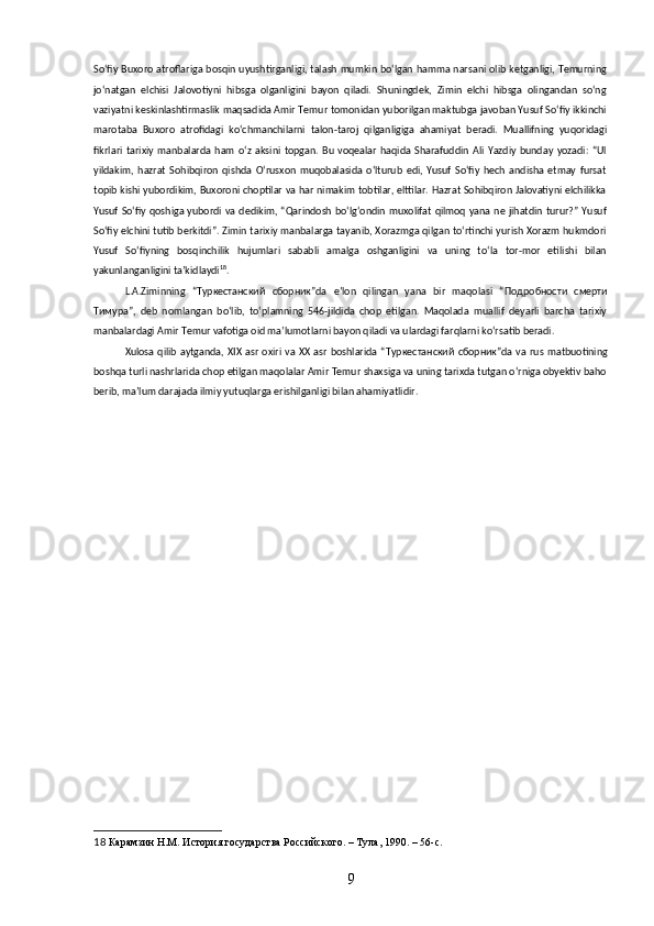 Soʻfiy Buxoro atroflariga bosqin uyushtirganligi, talash mumkin boʻlgan hamma narsani olib ketganligi, Temurning
joʻnatgan   elchisi   Jalovotiyni   hibsga   olganligini   bayon   qiladi.   Shuningdek,   Zimin   elchi   hibsga   olingandan   soʻng
vaziyatni keskinlashtirmaslik maqsadida Amir Temur tomonidan yuborilgan maktubga javoban Yusuf Soʻfiy ikkinchi
marotaba   Buxoro   atrofidagi   koʻchmanchilarni   talon-taroj   qilganligiga   ahamiyat   beradi.   Muallifning   yuqoridagi
fikrlari   tarixiy   manbalarda   ham   oʻz   aksini   topgan.   Bu   voqealar   haqida   Sharafuddin   Ali   Yazdiy   bunday   yozadi:   “Ul
yildakim,   hazrat   Sohibqiron   qishda   Oʻrusxon   muqobalasida   oʻlturub   edi,   Yusuf   Soʻfiy   hech   andisha   etmay   fursat
topib kishi yubordikim, Buxoroni choptilar va har nimakim tobtilar, elttilar. Hazrat Sohibqiron Jalovatiyni elchilikka
Yusuf  Soʻfiy qoshiga yubordi va dedikim, “Qarindosh  boʻlgʻondin  muxolifat qilmoq  yana ne  jihatdin  turur?”  Yusuf
Soʻfiy elchini tutib berkitdi”. Zimin tarixiy manbalarga tayanib, Xorazmga qilgan toʻrtinchi yurish Xorazm hukmdori
Yusuf   Soʻfiyning   bosqinchilik   hujumlari   sababli   amalga   oshganligini   va   uning   toʻla   tor-mor   etilishi   bilan
yakunlanganligini taʼkidlaydi 18
.
L.A.Ziminning   “ Туркестанский   сборник ”da   eʼlon   qilingan   yana   bir   maqolasi   “ Подробности   смерти
Тимура ”,   deb   nomlangan   boʻlib,   toʻplamning   546-jildida   chop   etilgan.   Maqolada   muallif   deyarli   barcha   tarixiy
manbalardagi Amir Temur vafotiga oid maʼlumotlarni bayon qiladi va ulardagi farqlarni koʻrsatib beradi.
Xulosa  qilib  aytganda, XIX asr  oxiri va XX asr  boshlarida “ Туркестанский   сборник ”da va rus  matbuotining
boshqa turli nashrlarida chop etilgan maqolalar Amir Temur shaxsiga va uning tarixda tutgan oʻrniga obyektiv baho
berib, maʼlum darajada ilmiy yutuqlarga erishilganligi bilan ahamiyatlidir.
18  Карамзин Н.М. История государства Российского. – Тула, 1990. – 56-c. 
9 