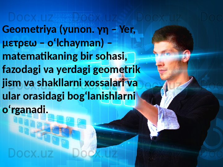 Geometriya (yunon. γη – Yer, 
μετρεω – oʻlchayman) – 
matematikaning bir sohasi, 
fazodagi va yerdagi geometrik 
jism va shakllarni xossalari va 
ular orasidagi bogʻlanishlarni 
oʻrganadi. 