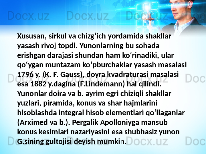 Xususan, sirkul va chizgʻich yordamida shakllar 
yasash rivoj topdi. Yunonlarning bu sohada 
erishgan darajasi shundan ham koʻrinadiki, ular 
qoʻygan muntazam koʻpburchaklar yasash masalasi 
1796 y. (K. F. Gauss), doyra kvadraturasi masalasi 
esa 1882 y.dagina (F.Lindemann) hal qilindi. 
Yunonlar doira va b. ayrim egri chiziqli shakllar 
yuzlari, piramida, konus va shar hajmlarini 
hisoblashda integral hisob elementlari qoʻllaganlar 
(Arximed va b.). Pergalik Apolloniyga mansub 
konus kesimlari nazariyasini esa shubhasiz yunon 
G.sining gultojisi deyish mumki n. 