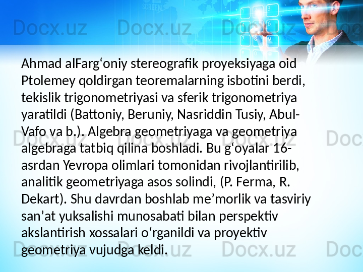 Ahmad alFargʻoniy stereografik proyeksiyaga oid 
Ptolemey qoldirgan teoremalarning isbotini berdi, 
tekislik trigonometriyasi va sferik trigonometriya 
yaratildi (Battoniy, Beruniy, Nasriddin Tusiy, Abul-
Vafo va b.). Algebra geometriyaga va geometriya 
algebraga tatbiq qilina boshladi. Bu gʻoyalar 16-
asrdan Yevropa olimlari tomonidan rivojlantirilib, 
analitik geometriyaga asos solindi, (P. Ferma, R. 
Dekart). Shu davrdan boshlab meʼmorlik va tasviriy 
sanʼat yuksalishi munosabati bilan perspektiv 
akslantirish xossalari oʻrganildi va proyektiv 
geometriya vujudga keldi.  