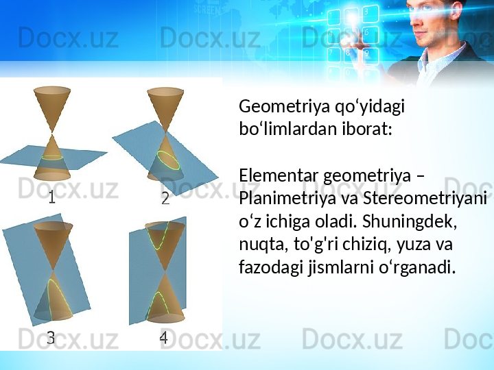 Geometriya qoʻyidagi 
boʻlimlardan iborat:
Elementar geometriya – 
Planimetriya va Stereometriyani 
oʻz ichiga oladi. Shuningdek, 
nuqta, to'g'ri chiziq, yuza va 
fazodagi jismlarni oʻrganadi. 