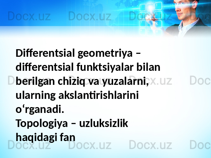 Differentsial geometriya – 
differentsial funktsiyalar bilan 
berilgan chiziq va yuzalarni, 
ularning akslantirishlarini 
oʻrganadi.
Topologiya – uzluksizlik 
haqidagi fan 