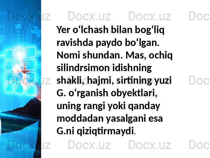 Yer oʻlchash bilan bogʻliq 
ravishda paydo boʻlgan. 
Nomi shundan. Mas, ochiq 
silindrsimon idishning 
shakli, hajmi, sirtining yuzi 
G. oʻrganish obyektlari, 
uning rangi yoki qanday 
moddadan yasalgani esa 
G.ni qiziqtirmaydi .