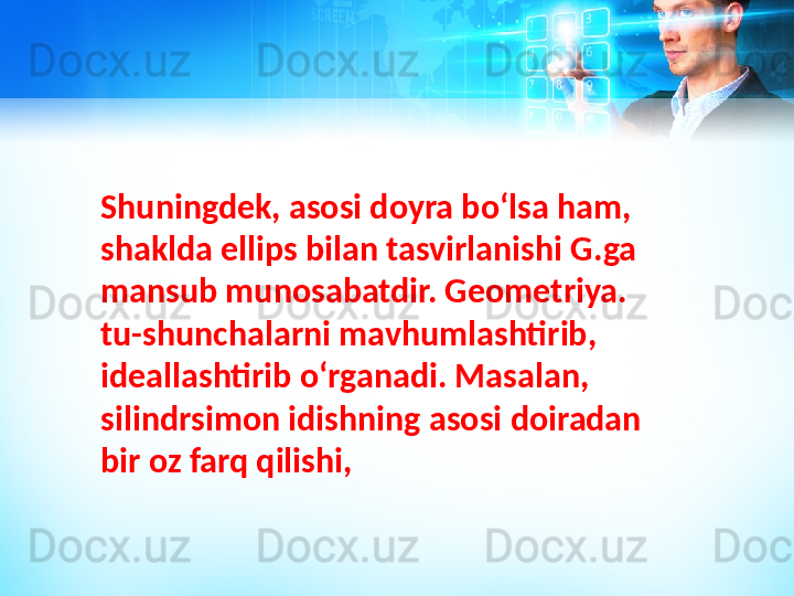 Shuningdek, asosi doyra boʻlsa ham, 
shaklda ellips bilan tasvirlanishi G.ga 
mansub munosabatdir. G eometriya . 
tu-shunchalarni mavhumlashtirib, 
ideallashtirib oʻrganadi. Masalan, 
silindrsimon idishning asosi doiradan 
bir oz farq qilishi,