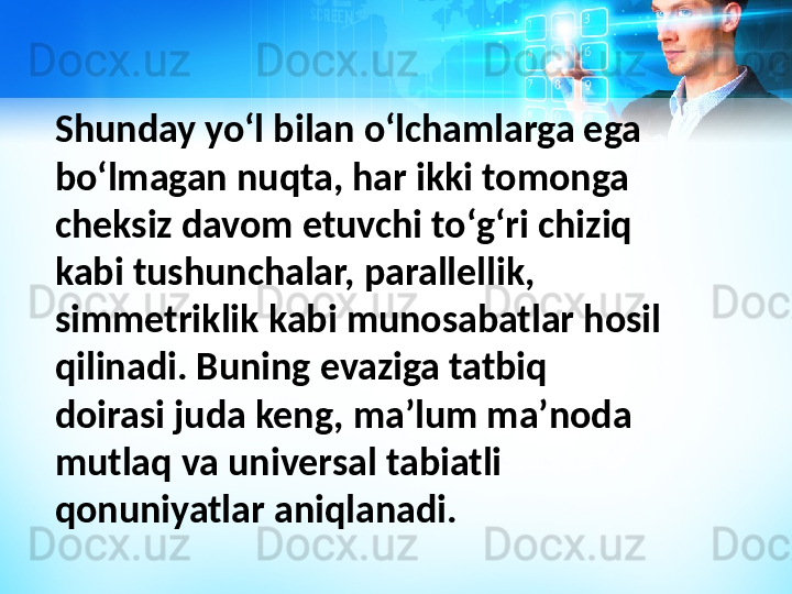 Shunday yoʻl bilan oʻlchamlarga ega 
boʻlmagan nuqta, har ikki tomonga 
cheksiz davom etuvchi toʻgʻri chiziq 
kabi tushunchalar, parallellik, 
simmetriklik kabi munosabatlar hosil 
qilinadi. Buning evaziga tatbiq 
doirasi juda keng, maʼlum maʼnoda 
mutlaq va universal tabiatli 
qonuniyatlar aniqlanadi. 