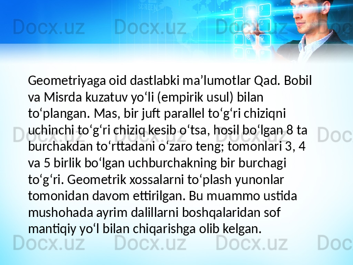 G eometriya ga oid dastlabki maʼlumotlar Qad. Bobil 
va Misrda kuzatuv yoʻli (empirik usul) bilan 
toʻplangan. Mas, bir juft parallel toʻgʻri chiziqni 
uchinchi toʻgʻri chiziq kesib oʻtsa, hosil boʻlgan 8 ta 
burchakdan toʻrttadani oʻzaro teng; tomonlari 3, 4 
va 5 birlik boʻlgan uchburchakning bir burchagi 
toʻgʻri. Geometrik xossalarni toʻplash yunonlar 
tomonidan davom ettirilgan. Bu muammo ustida 
mushohada ayrim dalillarni boshqalaridan sof 
mantiqiy yoʻl bilan chiqarishga olib kelgan.  