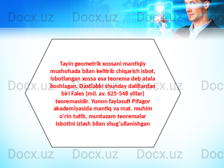 Tayin geometrik xossani mantiqiy 
mushohada bilan keltirib chiqarish isbot, 
isbotlangan xossa esa teorema deb atala 
boshlagan. Dastlabki shunday dalillardan 
biri Fales (mil. av. 625-548 yillar) 
teoremasidir. Yunon faylasufi Pifagor 
akademiyasida mantiq va mat. muhim 
oʻrin tutib, muntazam teoremalar 
isbotini izlash bilan shugʻullanishgan 