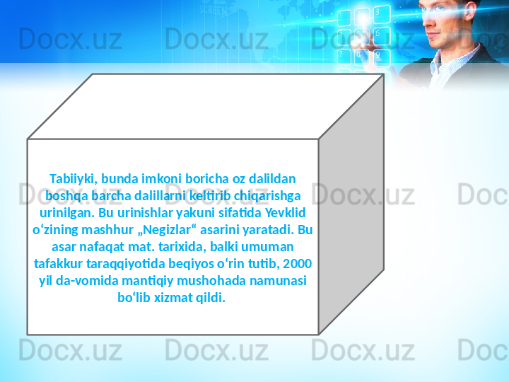 Tabiiyki, bunda imkoni boricha oz dalildan 
boshqa barcha dalillarni keltirib chiqarishga 
urinilgan. Bu urinishlar yakuni sifatida Yevklid 
oʻzining mashhur „Negizlar“ asarini yaratadi. Bu 
asar nafaqat mat. tarixida, balki umuman 
tafakkur taraqqiyotida beqiyos oʻrin tutib, 2000 
yil da-vomida mantiqiy mushohada namunasi 
boʻlib xizmat qildi.  