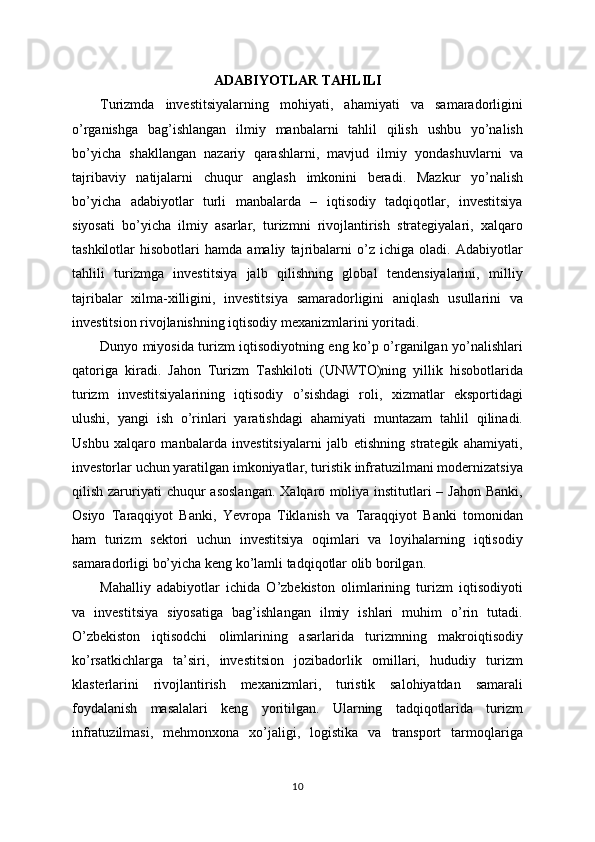 ADABIYOTLAR TAHLILI
Turizmda   investitsiyalarning   mohiyati,   ahamiyati   va   samaradorligini
o’rganishga   bag’ishlangan   ilmiy   manbalarni   tahlil   qilish   ushbu   yo’nalish
bo’yicha   shakllangan   nazariy   qarashlarni,   mavjud   ilmiy   yondashuvlarni   va
tajribaviy   natijalarni   chuqur   anglash   imkonini   beradi.   Mazkur   yo’nalish
bo’yicha   adabiyotlar   turli   manbalarda   –   iqtisodiy   tadqiqotlar,   investitsiya
siyosati   bo’yicha   ilmiy   asarlar,   turizmni   rivojlantirish   strategiyalari,   xalqaro
tashkilotlar   hisobotlari   hamda   amaliy   tajribalarni   o’z   ichiga   oladi.   Adabiyotlar
tahlili   turizmga   investitsiya   jalb   qilishning   global   tendensiyalarini,   milliy
tajribalar   xilma-xilligini,   investitsiya   samaradorligini   aniqlash   usullarini   va
investitsion rivojlanishning iqtisodiy mexanizmlarini yoritadi.
Dunyo miyosida turizm iqtisodiyotning eng ko’p o’rganilgan yo’nalishlari
qatoriga   kiradi.   Jahon   Turizm   Tashkiloti   (UNWTO)ning   yillik   hisobotlarida
turizm   investitsiyalarining   iqtisodiy   o’sishdagi   roli,   xizmatlar   eksportidagi
ulushi,   yangi   ish   o’rinlari   yaratishdagi   ahamiyati   muntazam   tahlil   qilinadi.
Ushbu   xalqaro   manbalarda   investitsiyalarni   jalb   etishning   strategik   ahamiyati,
investorlar uchun yaratilgan imkoniyatlar, turistik infratuzilmani modernizatsiya
qilish  zaruriyati  chuqur   asoslangan.   Xalqaro moliya institutlari   – Jahon  Banki,
Osiyo   Taraqqiyot   Banki,   Yevropa   Tiklanish   va   Taraqqiyot   Banki   tomonidan
ham   turizm   sektori   uchun   investitsiya   oqimlari   va   loyihalarning   iqtisodiy
samaradorligi bo’yicha keng ko’lamli tadqiqotlar olib borilgan.
Mahalliy   adabiyotlar   ichida   O’zbekiston   olimlarining   turizm   iqtisodiyoti
va   investitsiya   siyosatiga   bag’ishlangan   ilmiy   ishlari   muhim   o’rin   tutadi.
O’zbekiston   iqtisodchi   olimlarining   asarlarida   turizmning   makroiqtisodiy
ko’rsatkichlarga   ta’siri,   investitsion   jozibadorlik   omillari,   hududiy   turizm
klasterlarini   rivojlantirish   mexanizmlari,   turistik   salohiyatdan   samarali
foydalanish   masalalari   keng   yoritilgan.   Ularning   tadqiqotlarida   turizm
infratuzilmasi,   mehmonxona   xo’jaligi,   logistika   va   transport   tarmoqlariga
10 