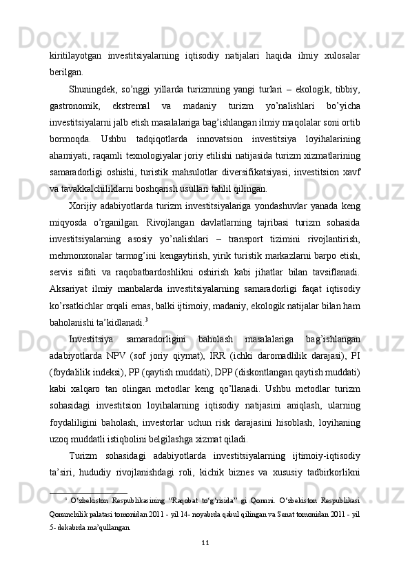 kiritilayotgan   investitsiyalarning   iqtisodiy   natijalari   haqida   ilmiy   xulosalar
berilgan.
Shuningdek,   so’nggi   yillarda   turizmning   yangi   turlari   –   ekologik,   tibbiy,
gastronomik,   ekstremal   va   madaniy   turizm   yo’nalishlari   bo’yicha
investitsiyalarni jalb etish masalalariga bag’ishlangan ilmiy maqolalar soni ortib
bormoqda.   Ushbu   tadqiqotlarda   innovatsion   investitsiya   loyihalarining
ahamiyati, raqamli texnologiyalar joriy etilishi natijasida turizm xizmatlarining
samaradorligi   oshishi,   turistik   mahsulotlar   diversifikatsiyasi,   investitsion   xavf
va tavakkalchiliklarni boshqarish usullari tahlil qilingan.
Xorijiy   adabiyotlarda   turizm   investitsiyalariga   yondashuvlar   yanada   keng
miqyosda   o’rganilgan.   Rivojlangan   davlatlarning   tajribasi   turizm   sohasida
investitsiyalarning   asosiy   yo’nalishlari   –   transport   tizimini   rivojlantirish,
mehmonxonalar tarmog’ini kengaytirish, yirik turistik markazlarni barpo etish,
servis   sifati   va   raqobatbardoshlikni   oshirish   kabi   jihatlar   bilan   tavsiflanadi.
Aksariyat   ilmiy   manbalarda   investitsiyalarning   samaradorligi   faqat   iqtisodiy
ko’rsatkichlar orqali emas, balki ijtimoiy, madaniy, ekologik natijalar bilan ham
baholanishi ta’kidlanadi. 3
Investitsiya   samaradorligini   baholash   masalalariga   bag’ishlangan
adabiyotlarda   NPV   (sof   joriy   qiymat),   IRR   (ichki   daromadlilik   darajasi),   PI
(foydalilik indeksi), PP (qaytish muddati), DPP (diskontlangan qaytish muddati)
kabi   xalqaro   tan   olingan   metodlar   keng   qo’llanadi.   Ushbu   metodlar   turizm
sohasidagi   investitsion   loyihalarning   iqtisodiy   natijasini   aniqlash,   ularning
foydaliligini   baholash,   investorlar   uchun   risk   darajasini   hisoblash,   loyihaning
uzoq muddatli istiqbolini belgilashga xizmat qiladi.
Turizm   sohasidagi   adabiyotlarda   investitsiyalarning   ijtimoiy-iqtisodiy
ta’siri,   hududiy   rivojlanishdagi   roli,   kichik   biznes   va   xususiy   tadbirkorlikni
3
  O‘zbekiston   Respublikasining   “Raqobat   to‘g‘risida”   gi   Qonuni.   O‘zbekiston   Respublikasi
Qonunchilik palatasi tomonidan 2011 - yil 14- noyabrda qabul qilingan va Senat tomonidan 2011 - yil
5- dekabrda ma’qullangan.
11 