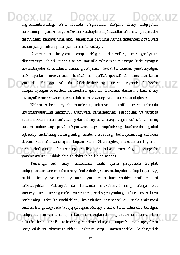 rag’batlantirishdagi   o’rni   alohida   o’rganiladi.   Ko’plab   ilmiy   tadqiqotlar
turizmning aglomeratsiya effektini kuchaytirishi, hududlar o’rtasidagi  iqtisodiy
tafovutlarni kamaytirishi, aholi bandligini oshirishi hamda tadbirkorlik faoliyati
uchun yangi imkoniyatlar yaratishini ta’kidlaydi.
O’zbekiston   bo’yicha   chop   etilgan   adabiyotlar,   monografiyalar,
dissertatsiya   ishlari,   maqolalar   va   statistik   to’plamlar   turizmga   kiritilayotgan
investitsiyalar   dinamikasi,   ularning   natijalari,   davlat   tomonidan   yaratilayotgan
imkoniyatlar,   investitsion   loyihalarni   qo’llab-quvvatlash   mexanizmlarini
yoritadi.   So’nggi   yillarda   O’zbekistonning   turizm   siyosati   bo’yicha
chiqarilayotgan   Prezident   farmonlari,   qarorlar,   hukumat   dasturlari   ham   ilmiy
adabiyotlarning muhim qismi sifatida mavzuning dolzarbligini tasdiqlaydi.
Xulosa   sifatida   aytish   mumkinki,   adabiyotlar   tahlili   turizm   sohasida
investitsiyalarning   mazmuni,   ahamiyati,   samaradorligi,   istiqbollari   va   tartibga
solish mexanizmlari  bo’yicha yetarli ilmiy baza mavjudligini ko’rsatadi. Biroq
turizm   sohasining   jadal   o’zgaruvchanligi,   raqobatning   kuchayishi,   global
iqtisodiy   muhitning   noturg’unligi   ushbu   mavzudagi   tadqiqotlarning   uzluksiz
davom   ettirilishi   zarurligini   taqozo   etadi.   Shuningdek,   investitsion   loyihalar
samaradorligini   baholashning   milliy   sharoitga   moslashgan   yangicha
yondashuvlarini ishlab chiqish dolzarb bo’lib qolmoqda.
Turizmga   oid   ilmiy   manbalarni   tahlil   qilish   jarayonida   ko’plab
tadqiqotchilar turizm sohasiga yo’naltiriladigan investitsiyalar nafaqat iqtisodiy,
balki   ijtimoiy   va   madaniy   taraqqiyot   uchun   ham   muhim   omil   ekanini
ta’kidlaydilar.   Adabiyotlarda   turizmda   investitsiyalarning   o’ziga   xos
xususiyatlari, ularning makro va mikroiqtisodiy jarayonlarga ta’siri, investitsiya
muhitining   sifat   ko’rsatkichlari,   investitsion   jozibadorlikni   shakllantiruvchi
omillar keng miqyosda tadqiq qilingan. Xorijiy olimlar tomonidan olib borilgan
tadqiqotlar   turizm   tarmoqlari   barqaror   rivojlanishining   asosiy   omillaridan   biri
sifatida   turistik   infratuzilmaning   modernizatsiyasi,   raqamli   texnologiyalarni
joriy   etish   va   xizmatlar   sifatini   oshirish   orqali   samaradorlikni   kuchaytirish
12 