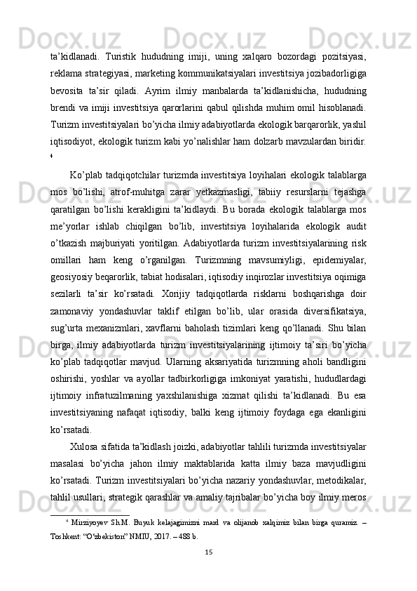 ta’kidlanadi.   Turistik   hududning   imiji,   uning   xalqaro   bozordagi   pozitsiyasi,
reklama strategiyasi, marketing kommunikatsiyalari investitsiya jozibadorligiga
bevosita   ta’sir   qiladi.   Ayrim   ilmiy   manbalarda   ta’kidlanishicha,   hududning
brendi  va  imiji  investitsiya  qarorlarini  qabul  qilishda muhim  omil  hisoblanadi.
Turizm investitsiyalari bo’yicha ilmiy adabiyotlarda ekologik barqarorlik, yashil
iqtisodiyot, ekologik turizm kabi yo’nalishlar ham dolzarb mavzulardan biridir.
4
Ko’plab tadqiqotchilar turizmda investitsiya loyihalari ekologik talablarga
mos   bo’lishi,   atrof-muhitga   zarar   yetkazmasligi,   tabiiy   resurslarni   tejashga
qaratilgan   bo’lishi   kerakligini   ta’kidlaydi.   Bu   borada   ekologik   talablarga   mos
me’yorlar   ishlab   chiqilgan   bo’lib,   investitsiya   loyihalarida   ekologik   audit
o’tkazish   majburiyati   yoritilgan.   Adabiyotlarda   turizm   investitsiyalarining   risk
omillari   ham   keng   o’rganilgan.   Turizmning   mavsumiyligi,   epidemiyalar,
geosiyosiy beqarorlik, tabiat hodisalari, iqtisodiy inqirozlar investitsiya oqimiga
sezilarli   ta’sir   ko’rsatadi.   Xorijiy   tadqiqotlarda   risklarni   boshqarishga   doir
zamonaviy   yondashuvlar   taklif   etilgan   bo’lib,   ular   orasida   diversifikatsiya,
sug’urta  mexanizmlari, xavflarni  baholash  tizimlari  keng  qo’llanadi.  Shu  bilan
birga,   ilmiy   adabiyotlarda   turizm   investitsiyalarining   ijtimoiy   ta’siri   bo’yicha
ko’plab   tadqiqotlar   mavjud.   Ularning   aksariyatida   turizmning   aholi   bandligini
oshirishi,   yoshlar   va   ayollar   tadbirkorligiga   imkoniyat   yaratishi,   hududlardagi
ijtimoiy   infratuzilmaning   yaxshilanishiga   xizmat   qilishi   ta’kidlanadi.   Bu   esa
investitsiyaning   nafaqat   iqtisodiy,   balki   keng   ijtimoiy   foydaga   ega   ekanligini
ko’rsatadi. 
Xulosa sifatida ta’kidlash joizki, adabiyotlar tahlili turizmda investitsiyalar
masalasi   bo’yicha   jahon   ilmiy   maktablarida   katta   ilmiy   baza   mavjudligini
ko’rsatadi. Turizm investitsiyalari bo’yicha nazariy yondashuvlar, metodikalar,
tahlil usullari, strategik qarashlar va amaliy tajribalar bo’yicha boy ilmiy meros
4
  Mirziyoyev   Sh.M.   Buyuk   kelajagimizni   mard   va   olijanob   xalqimiz   bilan   birga   quramiz.   –
Toshkent: “O‘zbekiston” NMIU, 2017. – 488 b.
15 