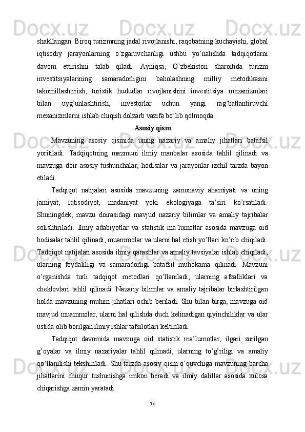 shakllangan. Biroq turizmning jadal rivojlanishi, raqobatning kuchayishi, global
iqtisodiy   jarayonlarning   o’zgaruvchanligi   ushbu   yo’nalishda   tadqiqotlarni
davom   ettirishni   talab   qiladi.   Ayniqsa,   O’zbekiston   sharoitida   turizm
investitsiyalarining   samaradorligini   baholashning   milliy   metodikasini
takomillashtirish,   turistik   hududlar   rivojlanishini   investitsiya   mexanizmlari
bilan   uyg’unlashtirish,   investorlar   uchun   yangi   rag’batlantiruvchi
mexanizmlarni ishlab chiqish dolzarb vazifa bo’lib qolmoqda.
Asosiy qism
Mavzuning   asosiy   qismida   uning   nazariy   va   amaliy   jihatlari   batafsil
yoritiladi.   Tadqiqotning   mazmuni   ilmiy   manbalar   asosida   tahlil   qilinadi   va
mavzuga   doir   asosiy   tushunchalar,   hodisalar   va   jarayonlar   izchil   tarzda   bayon
etiladi. 
Tadqiqot   natijalari   asosida   mavzuning   zamonaviy   ahamiyati   va   uning
jamiyat,   iqtisodiyot,   madaniyat   yoki   ekologiyaga   ta’siri   ko’rsatiladi.
Shuningdek,   mavzu   doirasidagi   mavjud   nazariy   bilimlar   va   amaliy   tajribalar
solishtiriladi.   Ilmiy   adabiyotlar   va   statistik   ma’lumotlar   asosida   mavzuga   oid
hodisalar tahlil qilinadi, muammolar va ularni hal etish yo’llari ko’rib chiqiladi.
Tadqiqot natijalari asosida ilmiy qarashlar va amaliy tavsiyalar ishlab chiqiladi,
ularning   foydaliligi   va   samaradorligi   batafsil   muhokama   qilinadi.   Mavzuni
o’rganishda   turli   tadqiqot   metodlari   qo’llaniladi,   ularning   afzalliklari   va
cheklovlari   tahlil   qilinadi.   Nazariy   bilimlar   va   amaliy   tajribalar   birlashtirilgan
holda mavzuning muhim jihatlari ochib beriladi. Shu bilan birga, mavzuga oid
mavjud muammolar, ularni hal qilishda duch kelinadigan qiyinchiliklar va ular
ustida olib borilgan ilmiy ishlar tafsilotlari keltiriladi. 
Tadqiqot   davomida   mavzuga   oid   statistik   ma’lumotlar,   ilgari   surilgan
g’oyalar   va   ilmiy   nazariyalar   tahlil   qilinadi,   ularning   to’g’riligi   va   amaliy
qo’llanilishi tekshiriladi. Shu tarzda asosiy qism o’quvchiga mavzuning barcha
jihatlarini   chuqur   tushunishga   imkon   beradi   va   ilmiy   dalillar   asosida   xulosa
chiqarishga zamin yaratadi. 
16 