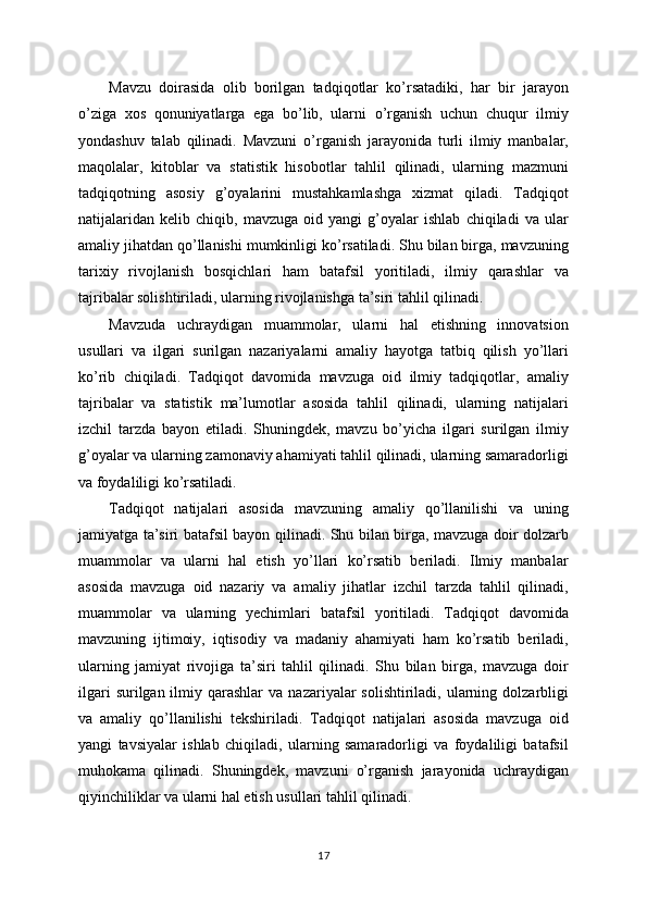 Mavzu   doirasida   olib   borilgan   tadqiqotlar   ko’rsatadiki,   har   bir   jarayon
o’ziga   xos   qonuniyatlarga   ega   bo’lib,   ularni   o’rganish   uchun   chuqur   ilmiy
yondashuv   talab   qilinadi.   Mavzuni   o’rganish   jarayonida   turli   ilmiy   manbalar,
maqolalar,   kitoblar   va   statistik   hisobotlar   tahlil   qilinadi,   ularning   mazmuni
tadqiqotning   asosiy   g’oyalarini   mustahkamlashga   xizmat   qiladi.   Tadqiqot
natijalaridan   kelib   chiqib,   mavzuga   oid   yangi   g’oyalar   ishlab   chiqiladi   va   ular
amaliy jihatdan qo’llanishi mumkinligi ko’rsatiladi. Shu bilan birga, mavzuning
tarixiy   rivojlanish   bosqichlari   ham   batafsil   yoritiladi,   ilmiy   qarashlar   va
tajribalar solishtiriladi, ularning rivojlanishga ta’siri tahlil qilinadi. 
Mavzuda   uchraydigan   muammolar,   ularni   hal   etishning   innovatsion
usullari   va   ilgari   surilgan   nazariyalarni   amaliy   hayotga   tatbiq   qilish   yo’llari
ko’rib   chiqiladi.   Tadqiqot   davomida   mavzuga   oid   ilmiy   tadqiqotlar,   amaliy
tajribalar   va   statistik   ma’lumotlar   asosida   tahlil   qilinadi,   ularning   natijalari
izchil   tarzda   bayon   etiladi.   Shuningdek,   mavzu   bo’yicha   ilgari   surilgan   ilmiy
g’oyalar va ularning zamonaviy ahamiyati tahlil qilinadi, ularning samaradorligi
va foydaliligi ko’rsatiladi. 
Tadqiqot   natijalari   asosida   mavzuning   amaliy   qo’llanilishi   va   uning
jamiyatga ta’siri batafsil bayon qilinadi. Shu bilan birga, mavzuga doir dolzarb
muammolar   va   ularni   hal   etish   yo’llari   ko’rsatib   beriladi.   Ilmiy   manbalar
asosida   mavzuga   oid   nazariy   va   amaliy   jihatlar   izchil   tarzda   tahlil   qilinadi,
muammolar   va   ularning   yechimlari   batafsil   yoritiladi.   Tadqiqot   davomida
mavzuning   ijtimoiy,   iqtisodiy   va   madaniy   ahamiyati   ham   ko’rsatib   beriladi,
ularning   jamiyat   rivojiga   ta’siri   tahlil   qilinadi.   Shu   bilan   birga,   mavzuga   doir
ilgari   surilgan ilmiy  qarashlar  va  nazariyalar  solishtiriladi,  ularning  dolzarbligi
va   amaliy   qo’llanilishi   tekshiriladi.   Tadqiqot   natijalari   asosida   mavzuga   oid
yangi   tavsiyalar   ishlab   chiqiladi,   ularning   samaradorligi   va   foydaliligi   batafsil
muhokama   qilinadi.   Shuningdek,   mavzuni   o’rganish   jarayonida   uchraydigan
qiyinchiliklar va ularni hal etish usullari tahlil qilinadi. 
17 
