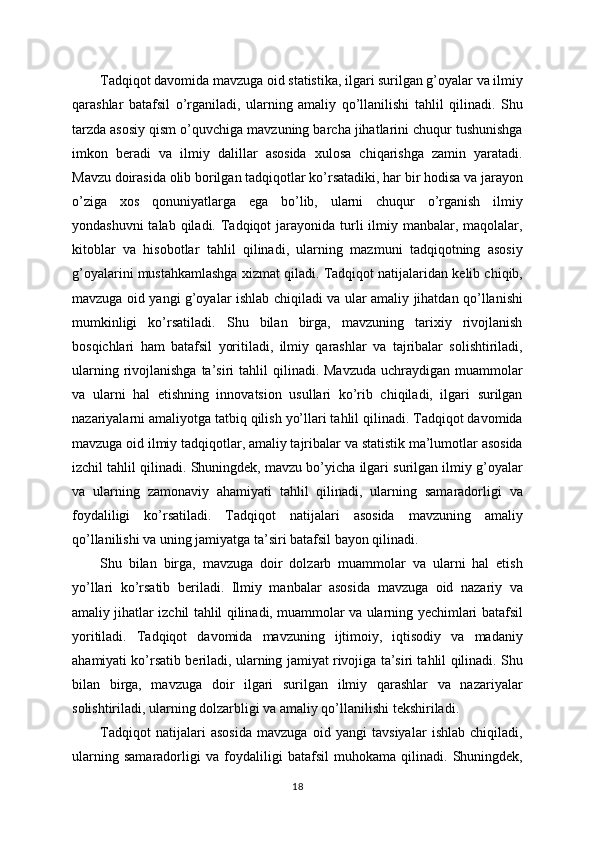 Tadqiqot davomida mavzuga oid statistika, ilgari surilgan g’oyalar va ilmiy
qarashlar   batafsil   o’rganiladi,   ularning   amaliy   qo’llanilishi   tahlil   qilinadi.   Shu
tarzda asosiy qism o’quvchiga mavzuning barcha jihatlarini chuqur tushunishga
imkon   beradi   va   ilmiy   dalillar   asosida   xulosa   chiqarishga   zamin   yaratadi.
Mavzu doirasida olib borilgan tadqiqotlar ko’rsatadiki, har bir hodisa va jarayon
o’ziga   xos   qonuniyatlarga   ega   bo’lib,   ularni   chuqur   o’rganish   ilmiy
yondashuvni  talab  qiladi. Tadqiqot  jarayonida turli  ilmiy manbalar, maqolalar,
kitoblar   va   hisobotlar   tahlil   qilinadi,   ularning   mazmuni   tadqiqotning   asosiy
g’oyalarini mustahkamlashga xizmat qiladi. Tadqiqot natijalaridan kelib chiqib,
mavzuga oid yangi g’oyalar ishlab chiqiladi va ular amaliy jihatdan qo’llanishi
mumkinligi   ko’rsatiladi.   Shu   bilan   birga,   mavzuning   tarixiy   rivojlanish
bosqichlari   ham   batafsil   yoritiladi,   ilmiy   qarashlar   va   tajribalar   solishtiriladi,
ularning  rivojlanishga  ta’siri   tahlil   qilinadi. Mavzuda   uchraydigan  muammolar
va   ularni   hal   etishning   innovatsion   usullari   ko’rib   chiqiladi,   ilgari   surilgan
nazariyalarni amaliyotga tatbiq qilish yo’llari tahlil qilinadi. Tadqiqot davomida
mavzuga oid ilmiy tadqiqotlar, amaliy tajribalar va statistik ma’lumotlar asosida
izchil tahlil qilinadi. Shuningdek, mavzu bo’yicha ilgari surilgan ilmiy g’oyalar
va   ularning   zamonaviy   ahamiyati   tahlil   qilinadi,   ularning   samaradorligi   va
foydaliligi   ko’rsatiladi.   Tadqiqot   natijalari   asosida   mavzuning   amaliy
qo’llanilishi va uning jamiyatga ta’siri batafsil bayon qilinadi. 
Shu   bilan   birga,   mavzuga   doir   dolzarb   muammolar   va   ularni   hal   etish
yo’llari   ko’rsatib   beriladi.   Ilmiy   manbalar   asosida   mavzuga   oid   nazariy   va
amaliy jihatlar izchil tahlil qilinadi, muammolar va ularning yechimlari batafsil
yoritiladi.   Tadqiqot   davomida   mavzuning   ijtimoiy,   iqtisodiy   va   madaniy
ahamiyati ko’rsatib beriladi, ularning jamiyat rivojiga ta’siri tahlil qilinadi. Shu
bilan   birga,   mavzuga   doir   ilgari   surilgan   ilmiy   qarashlar   va   nazariyalar
solishtiriladi, ularning dolzarbligi va amaliy qo’llanilishi tekshiriladi. 
Tadqiqot   natijalari   asosida   mavzuga   oid   yangi   tavsiyalar   ishlab   chiqiladi,
ularning   samaradorligi   va   foydaliligi   batafsil   muhokama   qilinadi.   Shuningdek,
18 