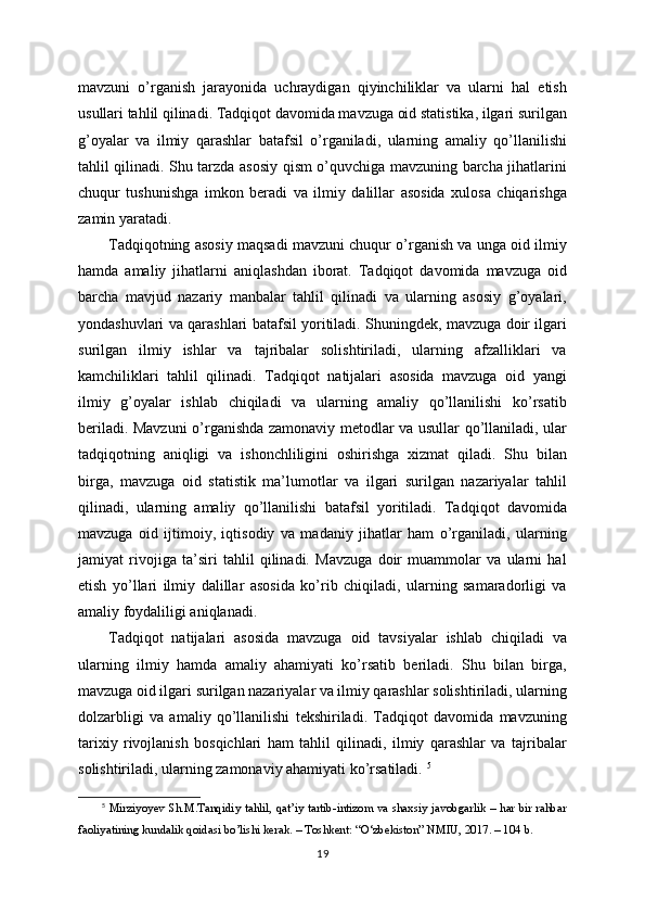 mavzuni   o’rganish   jarayonida   uchraydigan   qiyinchiliklar   va   ularni   hal   etish
usullari tahlil qilinadi. Tadqiqot davomida mavzuga oid statistika, ilgari surilgan
g’oyalar   va   ilmiy   qarashlar   batafsil   o’rganiladi,   ularning   amaliy   qo’llanilishi
tahlil qilinadi. Shu tarzda asosiy qism o’quvchiga mavzuning barcha jihatlarini
chuqur   tushunishga   imkon   beradi   va   ilmiy   dalillar   asosida   xulosa   chiqarishga
zamin yaratadi.
Tadqiqotning asosiy maqsadi mavzuni chuqur o’rganish va unga oid ilmiy
hamda   amaliy   jihatlarni   aniqlashdan   iborat.   Tadqiqot   davomida   mavzuga   oid
barcha   mavjud   nazariy   manbalar   tahlil   qilinadi   va   ularning   asosiy   g’oyalari,
yondashuvlari va qarashlari batafsil yoritiladi. Shuningdek, mavzuga doir ilgari
surilgan   ilmiy   ishlar   va   tajribalar   solishtiriladi,   ularning   afzalliklari   va
kamchiliklari   tahlil   qilinadi.   Tadqiqot   natijalari   asosida   mavzuga   oid   yangi
ilmiy   g’oyalar   ishlab   chiqiladi   va   ularning   amaliy   qo’llanilishi   ko’rsatib
beriladi. Mavzuni  o’rganishda zamonaviy metodlar va usullar qo’llaniladi, ular
tadqiqotning   aniqligi   va   ishonchliligini   oshirishga   xizmat   qiladi.   Shu   bilan
birga,   mavzuga   oid   statistik   ma’lumotlar   va   ilgari   surilgan   nazariyalar   tahlil
qilinadi,   ularning   amaliy   qo’llanilishi   batafsil   yoritiladi.   Tadqiqot   davomida
mavzuga   oid   ijtimoiy,   iqtisodiy   va   madaniy   jihatlar   ham   o’rganiladi,   ularning
jamiyat   rivojiga   ta’siri   tahlil   qilinadi.   Mavzuga   doir   muammolar   va   ularni   hal
etish   yo’llari   ilmiy   dalillar   asosida   ko’rib   chiqiladi,   ularning   samaradorligi   va
amaliy foydaliligi aniqlanadi. 
Tadqiqot   natijalari   asosida   mavzuga   oid   tavsiyalar   ishlab   chiqiladi   va
ularning   ilmiy   hamda   amaliy   ahamiyati   ko’rsatib   beriladi.   Shu   bilan   birga,
mavzuga oid ilgari surilgan nazariyalar va ilmiy qarashlar solishtiriladi, ularning
dolzarbligi   va   amaliy   qo’llanilishi   tekshiriladi.   Tadqiqot   davomida   mavzuning
tarixiy   rivojlanish   bosqichlari   ham   tahlil   qilinadi,   ilmiy   qarashlar   va   tajribalar
solishtiriladi, ularning zamonaviy ahamiyati ko’rsatiladi.  5
5
  Mirziyoyev Sh.M.Tanqidiy tahlil, qat’iy tartib-intizom va shaxsiy javobgarlik – har bir rahbar
faoliyatining kundalik qoidasi bo’lishi kerak. – Toshkent: “O‘zbekiston” NMIU, 2017. – 104 b.
19 