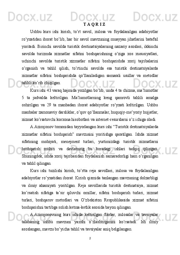 T A Q R I Z
Ushbu   kurs   ishi   kirish,   to’rt   savol,   xulosa   va   foydalanilgan   adabiyotlar
ro’yxatidan  iborat   bo’lib,  har   bir  savol   mavzuning  muayyan  jihatlarini   batafsil
yoritadi.   Birinchi   savolda   turistik   destinatsiyalarning   nazariy   asoslari,   ikkinchi
savolda   turizmda   xizmatlar   sifatini   boshqarishning   o’ziga   xos   xususiyatlari,
uchinchi   savolda   turistik   xizmatlar   sifatini   boshqarishda   xorij   tajribalarini
o’rganish   va   tahlil   qilish,   to’rtinchi   savolda   esa   turistik   destinatsiyalarda
xizmatlar   sifatini   boshqarishda   qo’llaniladigan   samarali   usullar   va   metodlar
tahlili ko’rib chiqilgan.
Kurs ishi 43 varaq hajmida yozilgan bo’lib, unda 4 ta chizma, ma’lumotlar
5   ta   jadvalda   keltirilgan.   Ma’lumotlarning   keng   qamrovli   tahlili   amalga
oshirilgan   va   29   ta   manbadan   iborat   adabiyotlar   ro’yxati   keltirilgan.   Ushbu
manbalar zamonaviy darsliklar, o’quv qo’llanmalar, huquqiy-me’yoriy hujjatlar,
xizmat ko’rsatuvchi korxona hisobotlari va internet-resurslarni o’z ichiga oladi.
A.Azimjonov tomonidan tayyorlangan kurs ishi “Turistik destinatsiyalarda
xizmatlar   sifatini   boshqarish”   mavzusini   yoritishga   qaratilgan.   Ishda   xizmat
sifatining   mohiyati,   menejment   turlari,   yurtimizdagi   turistik   xizmatlarni
boshqarish   muhiti   va   davlatning   bu   boradagi   ishlari   tadqiq   qilingan.
Shuningdek, ishda xorij tajribasidan foydalanish samaradorligi ham o’rganilgan
va tahlil qilingan.
Kurs   ishi   tuzilishi   kirish,   to’rtta   reja   savollari,   xulosa   va   foydalanilgan
adabiyotlar ro’yxatidan iborat. Kirish qismida tanlangan mavzuning dolzarbligi
va   ilmiy   ahamiyati   yoritilgan.   Reja   savollarida   turistik   destinatsiya,   xizmat
ko’rsatish   sifatiga   ta’sir   qiluvchi   omillar,   sifatni   boshqarish   turlari,   xizmat
turlari,   boshqaruv   metodlari   va   O’zbekiston   Respublikasida   xizmat   sifatini
boshqarishni tartibga solish ketma-ketlik asosida bayon qilingan.
A.Azimjonovning   kurs   ishida   keltirilgan   fikrlar,   xulosalar   va   tavsiyalar
talabaning   ushbu   mavzuni   yaxshi   o’zlashtirganini   ko’rsatadi.   Ish   ilmiy
asoslangan, mavzu bo’yicha tahlil va tavsiyalar aniq belgilangan.
2 