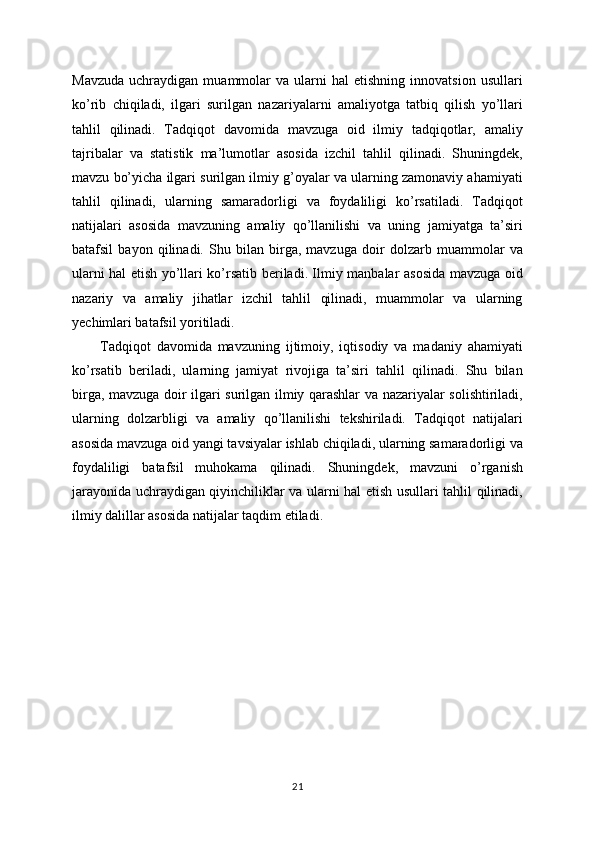 Mavzuda   uchraydigan   muammolar   va   ularni   hal   etishning   innovatsion   usullari
ko’rib   chiqiladi,   ilgari   surilgan   nazariyalarni   amaliyotga   tatbiq   qilish   yo’llari
tahlil   qilinadi.   Tadqiqot   davomida   mavzuga   oid   ilmiy   tadqiqotlar,   amaliy
tajribalar   va   statistik   ma’lumotlar   asosida   izchil   tahlil   qilinadi.   Shuningdek,
mavzu bo’yicha ilgari surilgan ilmiy g’oyalar va ularning zamonaviy ahamiyati
tahlil   qilinadi,   ularning   samaradorligi   va   foydaliligi   ko’rsatiladi.   Tadqiqot
natijalari   asosida   mavzuning   amaliy   qo’llanilishi   va   uning   jamiyatga   ta’siri
batafsil   bayon   qilinadi.   Shu   bilan   birga,   mavzuga   doir   dolzarb   muammolar   va
ularni hal etish yo’llari ko’rsatib beriladi. Ilmiy manbalar asosida mavzuga oid
nazariy   va   amaliy   jihatlar   izchil   tahlil   qilinadi,   muammolar   va   ularning
yechimlari batafsil yoritiladi. 
Tadqiqot   davomida   mavzuning   ijtimoiy,   iqtisodiy   va   madaniy   ahamiyati
ko’rsatib   beriladi,   ularning   jamiyat   rivojiga   ta’siri   tahlil   qilinadi.   Shu   bilan
birga, mavzuga doir ilgari surilgan ilmiy qarashlar va nazariyalar solishtiriladi,
ularning   dolzarbligi   va   amaliy   qo’llanilishi   tekshiriladi.   Tadqiqot   natijalari
asosida mavzuga oid yangi tavsiyalar ishlab chiqiladi, ularning samaradorligi va
foydaliligi   batafsil   muhokama   qilinadi.   Shuningdek,   mavzuni   o’rganish
jarayonida uchraydigan qiyinchiliklar va ularni hal etish usullari tahlil qilinadi,
ilmiy dalillar asosida natijalar taqdim etiladi.
21 