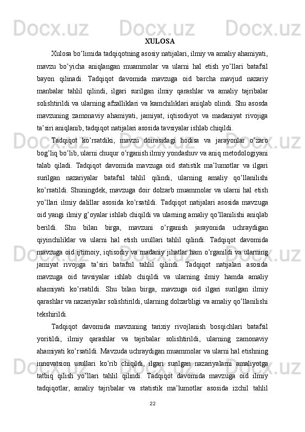 XULOSA
Xulosa bo’limida tadqiqotning asosiy natijalari, ilmiy va amaliy ahamiyati,
mavzu   bo’yicha   aniqlangan   muammolar   va   ularni   hal   etish   yo’llari   batafsil
bayon   qilinadi.   Tadqiqot   davomida   mavzuga   oid   barcha   mavjud   nazariy
manbalar   tahlil   qilindi,   ilgari   surilgan   ilmiy   qarashlar   va   amaliy   tajribalar
solishtirildi va ularning afzalliklari va kamchiliklari aniqlab olindi. Shu asosda
mavzuning   zamonaviy   ahamiyati,   jamiyat,   iqtisodiyot   va   madaniyat   rivojiga
ta’siri aniqlanib, tadqiqot natijalari asosida tavsiyalar ishlab chiqildi. 
Tadqiqot   ko’rsatdiki,   mavzu   doirasidagi   hodisa   va   jarayonlar   o’zaro
bog’liq bo’lib, ularni chuqur o’rganish ilmiy yondashuv va aniq metodologiyani
talab   qiladi.   Tadqiqot   davomida   mavzuga   oid   statistik   ma’lumotlar   va   ilgari
surilgan   nazariyalar   batafsil   tahlil   qilindi,   ularning   amaliy   qo’llanilishi
ko’rsatildi.   Shuningdek,   mavzuga   doir   dolzarb   muammolar   va   ularni   hal   etish
yo’llari   ilmiy   dalillar   asosida   ko’rsatildi.   Tadqiqot   natijalari   asosida   mavzuga
oid yangi ilmiy g’oyalar ishlab chiqildi va ularning amaliy qo’llanilishi aniqlab
berildi.   Shu   bilan   birga,   mavzuni   o’rganish   jarayonida   uchraydigan
qiyinchiliklar   va   ularni   hal   etish   usullari   tahlil   qilindi.   Tadqiqot   davomida
mavzuga oid ijtimoiy, iqtisodiy va madaniy jihatlar ham o’rganildi va ularning
jamiyat   rivojiga   ta’siri   batafsil   tahlil   qilindi.   Tadqiqot   natijalari   asosida
mavzuga   oid   tavsiyalar   ishlab   chiqildi   va   ularning   ilmiy   hamda   amaliy
ahamiyati   ko’rsatildi.   Shu   bilan   birga,   mavzuga   oid   ilgari   surilgan   ilmiy
qarashlar va nazariyalar solishtirildi, ularning dolzarbligi va amaliy qo’llanilishi
tekshirildi. 
Tadqiqot   davomida   mavzuning   tarixiy   rivojlanish   bosqichlari   batafsil
yoritildi,   ilmiy   qarashlar   va   tajribalar   solishtirildi,   ularning   zamonaviy
ahamiyati ko’rsatildi. Mavzuda uchraydigan muammolar va ularni hal etishning
innovatsion   usullari   ko’rib   chiqildi,   ilgari   surilgan   nazariyalarni   amaliyotga
tatbiq   qilish   yo’llari   tahlil   qilindi.   Tadqiqot   davomida   mavzuga   oid   ilmiy
tadqiqotlar,   amaliy   tajribalar   va   statistik   ma’lumotlar   asosida   izchil   tahlil
22 