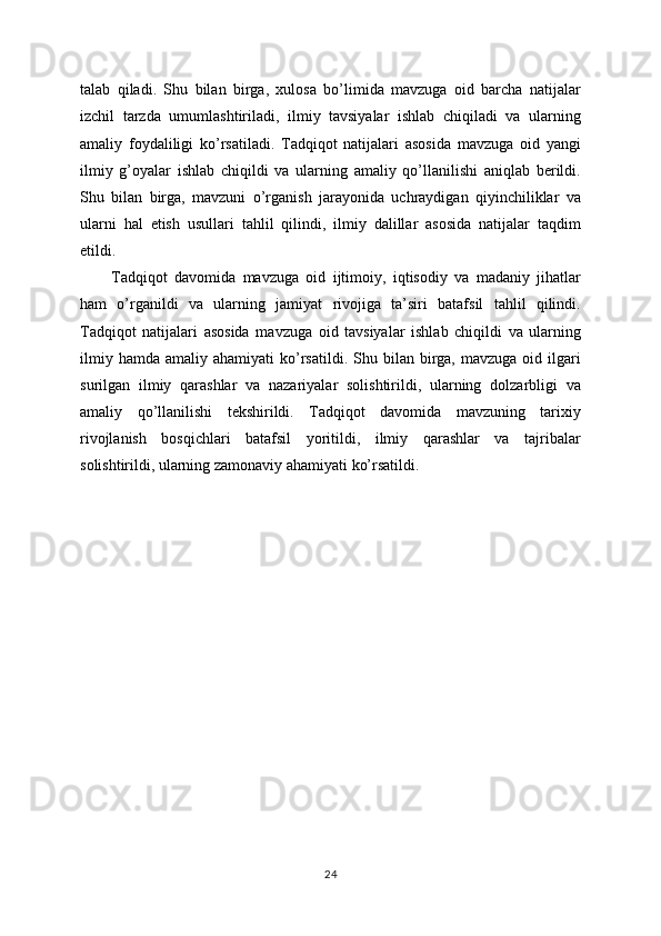 talab   qiladi.   Shu   bilan   birga,   xulosa   bo’limida   mavzuga   oid   barcha   natijalar
izchil   tarzda   umumlashtiriladi,   ilmiy   tavsiyalar   ishlab   chiqiladi   va   ularning
amaliy   foydaliligi   ko’rsatiladi.   Tadqiqot   natijalari   asosida   mavzuga   oid   yangi
ilmiy   g’oyalar   ishlab   chiqildi   va   ularning   amaliy   qo’llanilishi   aniqlab   berildi.
Shu   bilan   birga,   mavzuni   o’rganish   jarayonida   uchraydigan   qiyinchiliklar   va
ularni   hal   etish   usullari   tahlil   qilindi,   ilmiy   dalillar   asosida   natijalar   taqdim
etildi. 
Tadqiqot   davomida   mavzuga   oid   ijtimoiy,   iqtisodiy   va   madaniy   jihatlar
ham   o’rganildi   va   ularning   jamiyat   rivojiga   ta’siri   batafsil   tahlil   qilindi.
Tadqiqot   natijalari   asosida   mavzuga   oid   tavsiyalar   ishlab   chiqildi   va   ularning
ilmiy  hamda   amaliy  ahamiyati   ko’rsatildi.  Shu  bilan  birga,  mavzuga  oid  ilgari
surilgan   ilmiy   qarashlar   va   nazariyalar   solishtirildi,   ularning   dolzarbligi   va
amaliy   qo’llanilishi   tekshirildi.   Tadqiqot   davomida   mavzuning   tarixiy
rivojlanish   bosqichlari   batafsil   yoritildi,   ilmiy   qarashlar   va   tajribalar
solishtirildi, ularning zamonaviy ahamiyati ko’rsatildi.
24 