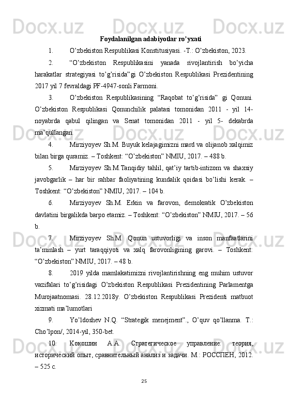 Foydalanilgan adabiyotlar ro’yxati
1. O’zbekiston Respublikasi Konstitusiyasi. -T.: O’zbekiston, 2023.
2. “O’zbekiston   Respublikasini   yanada   rivojlantirish   bo’yicha
harakatlar   strategiyasi   to’g’risida”gi   O’zbekiston   Respublikasi   Prezidentining
2017 yil 7 fevraldagi PF-4947-sonli Farmoni.
3. O’zbekiston   Respublikasining   “Raqobat   to’g’risida”   gi   Qonuni.
O’zbekiston   Respublikasi   Qonunchilik   palatasi   tomonidan   2011   -   yil   14-
noyabrda   qabul   qilingan   va   Senat   tomonidan   2011   -   yil   5-   dekabrda
ma’qullangan.
4. Mirziyoyev Sh.M. Buyuk kelajagimizni mard va olijanob xalqimiz
bilan birga quramiz. – Toshkent: “O’zbekiston” NMIU, 2017. – 488 b.
5. Mirziyoyev   Sh.M.Tanqidiy   tahlil,   qat’iy   tartib-intizom   va   shaxsiy
javobgarlik   –   har   bir   rahbar   faoliyatining   kundalik   qoidasi   bo’lishi   kerak.   –
Toshkent: “O’zbekiston” NMIU, 2017. – 104 b.
6. Mirziyoyev   Sh.M.   Erkin   va   farovon,   demokratik   O’zbekiston
davlatini birgalikda barpo etamiz. – Toshkent: “O’zbekiston” NMIU, 2017. – 56
b.
7. Mirziyoyev   Sh.M.   Qonun   ustuvorligi   va   inson   manfaatlarini
ta’minlash   –   yurt   taraqqiyoti   va   xalq   farovonligining   garovi.   –   Toshkent:
“O’zbekiston” NMIU, 2017. – 48 b.
8. 2019   yilda   mamlakatimizni   rivojlantirishning   eng   muhim   ustuvor
vazifalari   to’g’risidagi   O’zbekiston   Respublikasi   Prezidentining   Parlamentga
Murojaatnomasi.   28.12.2018y.   O’zbekiston   Respublikasi   Prezidenti   matbuot
xizmati ma’lumotlari
9. Yo’ldoshev   N.Q.   “Strategik   menejment”.,   O’quv   qo’llanma.   T .:
Cho ’ lpon /, 2014- yil , 350- bet .
10. Ko к o шин   A . A .   Стратегическое   управление:   теория,
исторический опыт, сравнительный анализ и задачи.  M .: РОССПЕН, 2012.
– 525 с.
25 