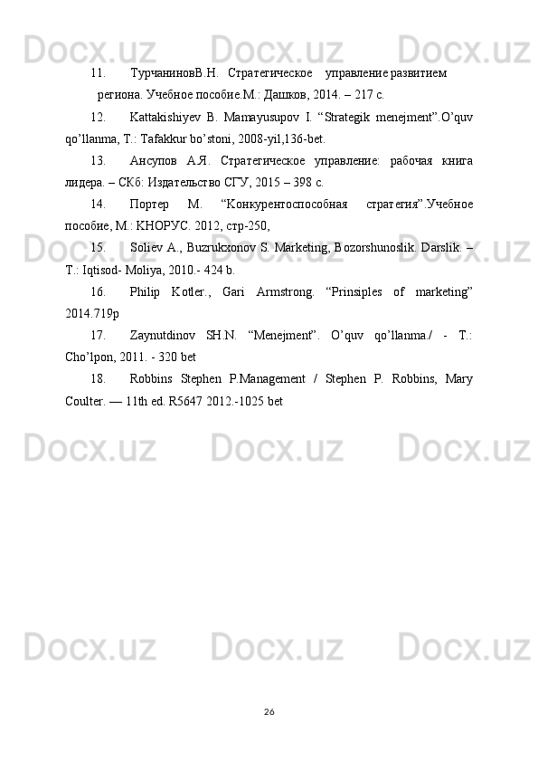 11. T урчанинов В.Н. Стратегическое управление развитием
региона. Учебное пособие. M .: Дашков, 2014. – 217 с.
12. Kattakishiyev   B .   Mamayusupov   I .   “ Strategik   menejment ”. O ’ quv
qo ’ llanma ,  T .:  Tafakkur   bo ’ stoni , 2008- yil ,136- bet .
13. A нсупов   A .Я.   Стратегическое   управление:   рабочая   книга
лидера. – СКб: Издательство СГУ, 2015 – 398 с.
14. Портер   M .   “ Ko нкурентоспособная   стратегия”.Учебное
пособие,  M .:  K НОРУС.  2012, стр-250,
15. Soliev A., Buzrukxonov S. Marketing, Bozorshunoslik.  Darslik. –
T.: Iqtisod- Moliya, 2010.- 424 b.
16. Philip   Kotler.,   Gari   Armstrong.   “Prinsiples   of   marketing”
2014.719p
17. Zaynutdinov   SH.N.   “Menejment”.   O’quv   qo’llanma./   -   T.:
Cho’lpon, 2011. - 320 bet
18. Robbins   Stephen   P.Management   /   Stephen   P.   Robbins,   Mary
Coulter. — 11th ed. R5647 2012.-1025 bet
26 