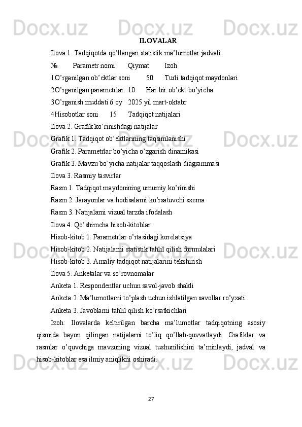 ILOVALAR
Ilova 1. Tadqiqotda qo’llangan statistik ma’lumotlar jadvali
№ Parametr nomi Qiymat Izoh
1 O’rganilgan ob’ektlar soni 50 Turli tadqiqot maydonlari
2 O’rganilgan parametrlar 10 Har bir ob’ekt bo’yicha
3 O’rganish muddati 6 oy 2025 yil mart-oktabr
4 Hisobotlar soni 15 Tadqiqot natijalari
Ilova 2. Grafik ko’rinishdagi natijalar
Grafik 1. Tadqiqot ob’ektlarining taqsimlanishi
Grafik 2. Parametrlar bo’yicha o’zgarish dinamikasi
Grafik 3. Mavzu bo’yicha natijalar taqqoslash diagrammasi
Ilova 3. Rasmiy tasvirlar
Rasm 1. Tadqiqot maydonining umumiy ko’rinishi
Rasm 2. Jarayonlar va hodisalarni ko’rsatuvchi sxema
Rasm 3. Natijalarni vizual tarzda ifodalash
Ilova 4. Qo’shimcha hisob-kitoblar
Hisob-kitob 1. Parametrlar o’rtasidagi korelatsiya
Hisob-kitob 2. Natijalarni statistik tahlil qilish formulalari
Hisob-kitob 3. Amaliy tadqiqot natijalarini tekshirish
Ilova 5. Anketalar va so’rovnomalar
Anketa 1. Respondentlar uchun savol-javob shakli
Anketa 2. Ma’lumotlarni to’plash uchun ishlatilgan savollar ro’yxati
Anketa 3. Javoblarni tahlil qilish ko’rsatkichlari
Izoh:   Ilovalarda   keltirilgan   barcha   ma’lumotlar   tadqiqotning   asosiy
qismida   bayon   qilingan   natijalarni   to’liq   qo’llab-quvvatlaydi.   Grafiklar   va
rasmlar   o’quvchiga   mavzuning   vizual   tushunilishini   ta’minlaydi,   jadval   va
hisob-kitoblar esa ilmiy aniqlikni oshiradi.
27 
