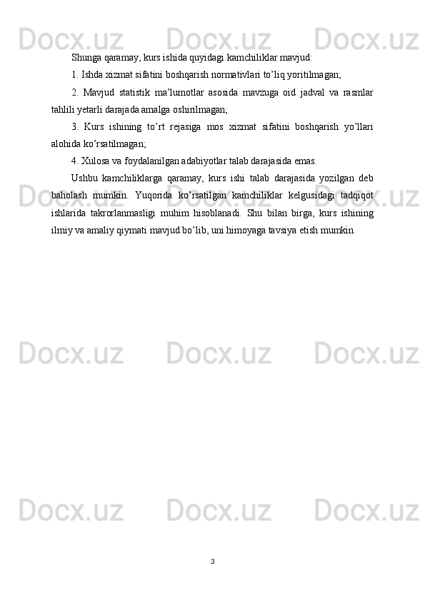 Shunga qaramay, kurs ishida quyidagi kamchiliklar mavjud:
1. Ishda xizmat sifatini boshqarish normativlari to’liq yoritilmagan;
2.   Mavjud   statistik   ma’lumotlar   asosida   mavzuga   oid   jadval   va   rasmlar
tahlili yetarli darajada amalga oshirilmagan;
3.   Kurs   ishining   to’rt   rejasiga   mos   xizmat   sifatini   boshqarish   yo’llari
alohida ko’rsatilmagan;
4. Xulosa va foydalanilgan adabiyotlar talab darajasida emas.
Ushbu   kamchiliklarga   qaramay,   kurs   ishi   talab   darajasida   yozilgan   deb
baholash   mumkin.   Yuqorida   ko’rsatilgan   kamchiliklar   kelgusidagi   tadqiqot
ishlarida   takrorlanmasligi   muhim   hisoblanadi.   Shu   bilan   birga,   kurs   ishining
ilmiy va amaliy qiymati mavjud bo’lib, uni himoyaga tavsiya etish mumkin.
3 