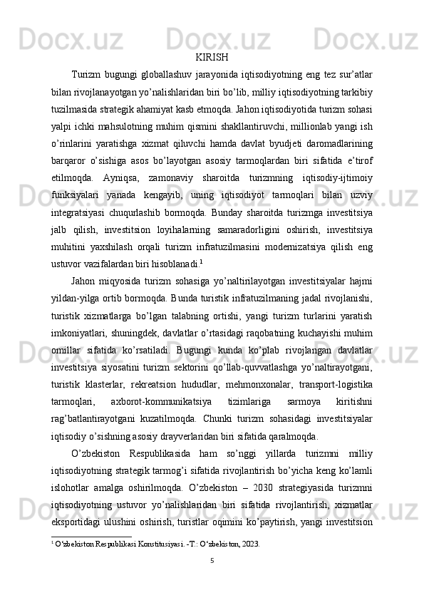 KIRISH
Turizm   bugungi   globallashuv   jarayonida   iqtisodiyotning   eng   tez   sur’atlar
bilan rivojlanayotgan yo’nalishlaridan biri bo’lib, milliy iqtisodiyotning tarkibiy
tuzilmasida strategik ahamiyat kasb etmoqda. Jahon iqtisodiyotida turizm sohasi
yalpi ichki mahsulotning muhim qismini  shakllantiruvchi, millionlab yangi ish
o’rinlarini   yaratishga   xizmat   qiluvchi   hamda   davlat   byudjeti   daromadlarining
barqaror   o’sishiga   asos   bo’layotgan   asosiy   tarmoqlardan   biri   sifatida   e’tirof
etilmoqda.   Ayniqsa,   zamonaviy   sharoitda   turizmning   iqtisodiy-ijtimoiy
funksiyalari   yanada   kengayib,   uning   iqtisodiyot   tarmoqlari   bilan   uzviy
integratsiyasi   chuqurlashib   bormoqda.   Bunday   sharoitda   turizmga   investitsiya
jalb   qilish,   investitsion   loyihalarning   samaradorligini   oshirish,   investitsiya
muhitini   yaxshilash   orqali   turizm   infratuzilmasini   modernizatsiya   qilish   eng
ustuvor vazifalardan biri hisoblanadi. 1
Jahon   miqyosida   turizm   sohasiga   yo’naltirilayotgan   investitsiyalar   hajmi
yildan-yilga ortib bormoqda. Bunda turistik infratuzilmaning jadal rivojlanishi,
turistik   xizmatlarga   bo’lgan   talabning   ortishi,   yangi   turizm   turlarini   yaratish
imkoniyatlari, shuningdek, davlatlar o’rtasidagi raqobatning kuchayishi  muhim
omillar   sifatida   ko’rsatiladi.   Bugungi   kunda   ko’plab   rivojlangan   davlatlar
investitsiya   siyosatini   turizm   sektorini   qo’llab-quvvatlashga   yo’naltirayotgani,
turistik   klasterlar,   rekreatsion   hududlar,   mehmonxonalar,   transport-logistika
tarmoqlari,   axborot-kommunikatsiya   tizimlariga   sarmoya   kiritishni
rag’batlantirayotgani   kuzatilmoqda.   Chunki   turizm   sohasidagi   investitsiyalar
iqtisodiy o’sishning asosiy drayverlaridan biri sifatida qaralmoqda.
O’zbekiston   Respublikasida   ham   so’nggi   yillarda   turizmni   milliy
iqtisodiyotning strategik tarmog’i sifatida rivojlantirish bo’yicha keng ko’lamli
islohotlar   amalga   oshirilmoqda.   O’zbekiston   –   2030   strategiyasida   turizmni
iqtisodiyotning   ustuvor   yo’nalishlaridan   biri   sifatida   rivojlantirish,   xizmatlar
eksportidagi   ulushini  oshirish,   turistlar  oqimini   ko’paytirish,  yangi  investitsion
1
  O‘zbekiston Respublikasi Konstitusiyasi. -T.: O‘zbekiston, 2023.
5 